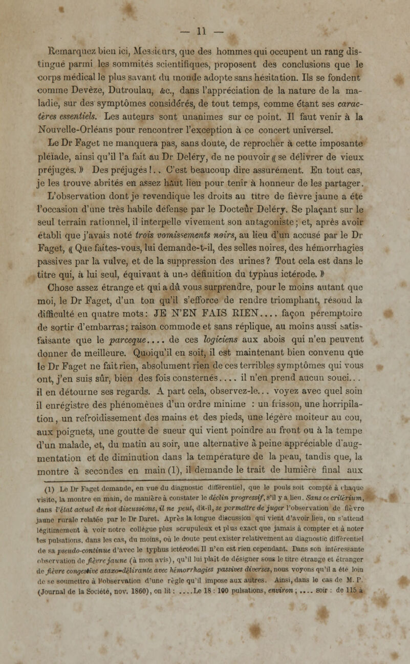 Remarquez bien ici, Messieurs, que des hommes qui occupent un rang dis- tingué parmi les sommités scientifiques, proposent des conclusions que le corps médical le plus savant du monde adopte sans hésitation. Ils se fondent comme Devèze, Dutroulau, &c, dans l'appréciation de la nature de la ma- ladie, sur des symptômes considérés, de tout temps, comme étant ses carac- tères essentiels. Les auteurs sont unanimes sur ce point. Il faut venir à la Nouvelle-Orléans pour rencontrer l'exception à ce concert universel. Le Dr Faget ne manquera pas, sans doute, de reprocher à cette imposante pléiade, ainsi qu'il l'a fait au Dr Deléry, de ne pouvoir (( se délivrer de vieux préjugés. )) Des préjuges !.. C'est beaucoup dire assurément. En tout cas, je les trouve abrités en assez haut lieu pour tenir à honneur de les partager. L'observation dont je revendique les droits au titre de fièvre jaune a été l'occasion d'une très habile défense par le Docteur Deléry. Se plaçant sur le seul terrain rationnel, il interpelle vivement son antagoniste; et, après avoir établi que j'avais noté trois vomissements noirs, au lieu d'un accusé par le Dr Faget, (( Que faites-vous, lui demande-t-il, des selles noires, des hémorrhagies passives par la vulve, et de la suppression des urines ? Tout cela est dans le titre qui, à lui seul, équivaut à un-i définition du typhus ictérode. 1> Chose assez étrange et qui a du vous surprendre, pour le moins autant que moi, le Dr Faget, d'un ton qu'il s'efforce de rendre triomphant, résoud la difficulté en quatre mots : JE N'EN FAIS RIEN façon péremptoirc de sortir d'embarras; raison commode et sans réplique, au moins aussi satis- faisante que le pareeque.... de ces logiciens aux abois qui n'en peuvent donner de meilleure. Quoiqu'il en soit, il est maintenant bien convenu que le Dr Faget ne fait rien, absolument rien de ces terribles symptômes qui vous ont, j'en suis sûr, bien des fois consternés il n'en prend aucun souci.. . il en détourne ses regards. A part cela, observez-le... voyez avec quel soin il enregistre des phénomènes d'un ordre minime : un frisson, une horripila- tion, un refroidissement des mains et des pieds, une légère moiteur au cou, aux poignets, une goutte de sueur qui vient poindre au front ou à la tempe d'un malade, et, du matin au soir, une alternative à peine appréciable d'aug- mentation et de diminution dans la température de la peau, tandis que, la montre à secondes en main (1), il demande le trait de lumière final aux (1) Ln Dr Faget demande, en vue du diagnostic différentiel, que le pouls soit compté à <haque visite, la montre en main, de manière à constater le déclin progressif, s'il y a lien. Sans ce critérium, dans l'état actuel de nos discussions, il ne peut, dit-il, se permettre de juger l'observation de fièvre tanne rurale relatée par le Dr Darct. Après la longue discussion qui vient d'avoir lieu, on s'attend légitimement à voir notre collègue plus scrupuleux et plus exact que jamais à compter et à noter les pulsations, dans les cas, du moins, où le doute peut exister relativement au diagnostic différentiel de -a pseudo-continue d'avec le typhus ictérode. Il n'en est rien cependant. Dans son intéressante observation de fièvre jaune (à mon avis), qu'il lui plaît de désigner sous le titre étrange et étranger de fièvre congestive atazo-délirante avec hémorrhagies passives diverses, nous voyons qu'il a été loin ■■nmettro à l'observation d'une règle qu'il impose aux autres. Ainsi, dans le cas de M. P (Journal de la Société, nov. 1860), on lit ; Le 18 : 100 pulsations, environ, .... soir : do 115 à