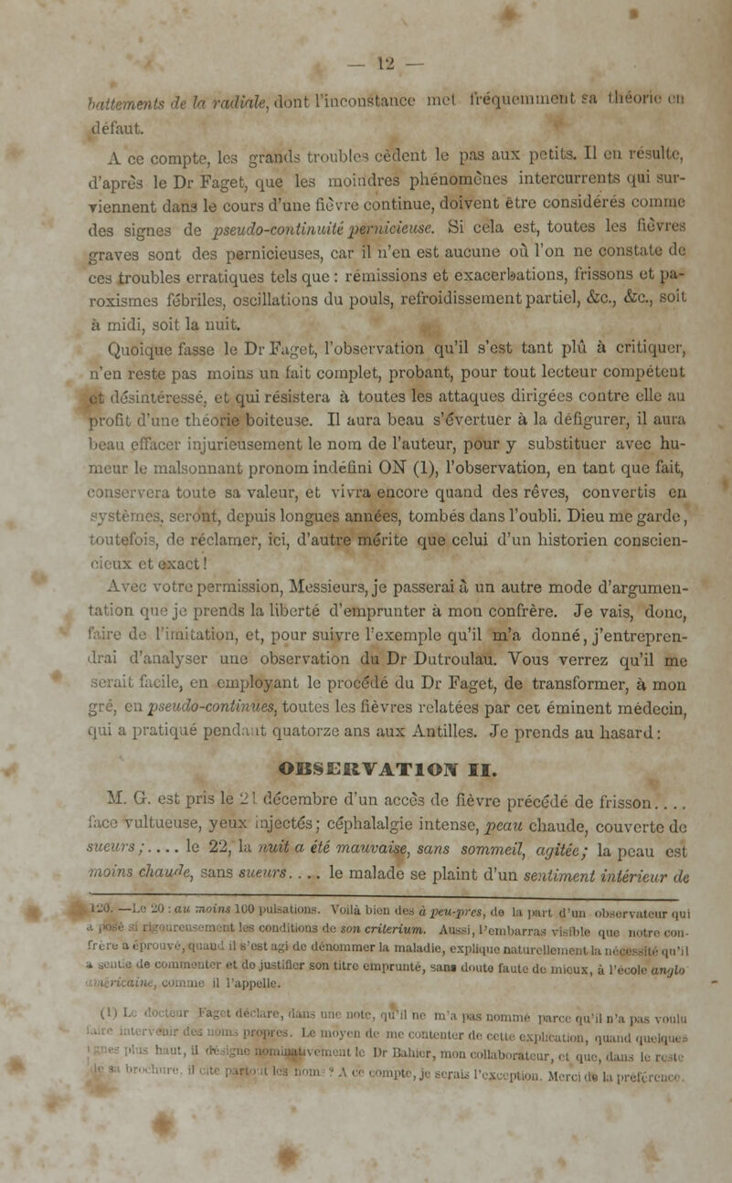 — 1« battements de la radiale, dont l'inconéfcaace mel fréquemuietit sa théorie ou défaut. A ce compte, les grands troubles cèdent le pas aux petits. Il en résulte, d'après le Dr Faget, que les moindres phénomènes intercurrents qui aur- yiennent dans le cours d'une fièvre continue, doivent être considérés connue des signes de pseudo-continuité pernicieuse. Si cela est, toutes les fièvres graves sont des pernicieuses, car il n'en est aucune où l'on ne constate de ces troubles erratiques tels que : rémissions et exacerbations, frissons et pa- roxismes fébriles, oscillations du pouls, refroidissement partiel, &c., &c, soit à midi, soit la nuit. Quoique fasse le Dr Faget, l'observation qu'il s'est tant plû à critiquer, n'en reste pas moins un lait complet, probant, pour tout lecteur compétent et désintéressé, et qui résistera à toutes les attaques dirigées contre elle au profit d'une théorie boiteuse. Il aura beau s'évertuer à la défigurer, il aura beau effacer injurieusement le nom de l'auteur, pour y substituer avec hu- meur le malsonnant pronom indéfini ON (1), l'observation, en tant que fait, conservera toute sa valeur, et vivra encore quand des rêves, convertis en systèmes, seront, depuis longues années, tombés dans l'oubli. Dieu me garde, toutefois, de réclamer, ici, d'autre mérite que celui d'un historien conscien- ce exact! Aveu votre permission, Messieurs, je passerai à un autre mode d'argumen- tation que je prends la liberté d'emprunter à mon confrère. Je vais, donc, faire de l'imitation, et, pour suivre l'exemple qu'il m'a donné, j'entrepren- drai d'analyser une observation du Dr Dutroulau. Vous verrez qu'il me facile, en employant le procédé du Dr Faget, de transformer, à mon q pseudo-continues, toutes les fièvres relatées par cet éminent médecin, qui a pratiqué pendant quatorze ans aux Antilles. Je prends au hasard: OBSERVATION II. M. G. est pris le 2 l décembre d'un accès de fièvre précédé de frisson. lace vultueuse, yeux injectés; céphalalgie intense, peau chaude, couverte de sueurs ; le 22, la nuit a été mauvaise, sans sommeil, ayitée; la peau est moins chaude, sans sueurs le malade se plaint d'un sentiment intérieur de i-o. —Le 20 : au moins 100 pulsations. Voilà bien des à peu^pres, do la part d'un observateur qui conditions de son critérium. Aussi, l'embarras visible que notre con- frère a éprouvé, quand il s'est agi de dénommer la maladie, explique naturellement la m ■* sentie de commenter et do justifier son litre emprunte, sans douta faute de mieux, à l'école anglo il l'appelle. W L *il ne m'a pas nommé parce qu'il n'a pas voulu es. Le moyen de me contenter de cette explication, quand qui il le Dr Bahier, mon collaborateur, et que,