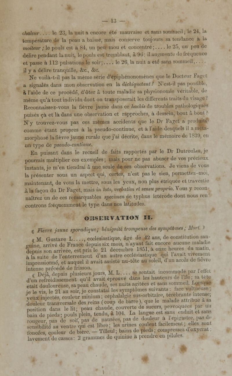 vr le 23, la nuit a encore été mauvaise et sans sommeil ; le 2 : température ,de la peau a baissé, mais conserve toujours sa tendance, à la moiteur ; le pouls est à 84, un peu mou et concentré ; le 25, un peu de délire pendant la nuit,, le pouls est tremblant, à 9b'; il augmente de fréquence et passe à 112 pulsations le soir; le 2G, la nuit a été sans sommeil.. . . il y a délire tranquille, &c, &c. Ne voilà-t-il pas la même série d'épiphénonomènes que le Docteur !■ a signalés dans mon observation en la déchiquetant î N'estril pas possible, à l'aide de ce procédé, d'ôter à toute maladie sa physionomie véritable, de même qu'à tout individu dont on transposerait les différents traits du visa Reconnaissez-vous la fièvre jaune dans ce hachis de troubles pathologiques puisés çà et là dans une observation et rapproches, à dessein, bout à bout? N'y trouvez-vous pas ces mêmes accidents que le Dr Faget a produite' comme étant propres à la pseudo-continue, et à l'aide desquels il a méta- morphosé la fièvre jaune rurale que j'ai décrite, dans le mémoire de 1839, en un type de pseudo-continue. En puisant dans le recueil de faits rapportés par le Dr Dutroulau, je pourrais multiplier ces exemples ; mais pour ne pas abuser de vos précieux instants, je m'en tiendrai à une seule de ses observations. Je viens de vous la présenter sous un aspect qui, certes, n'est pas le sien, permettez-moi, maintenant, de vous la mettre, sous les yeux, non plus étriquée et travestie à la façon du Dr Faget, mais in toto, Verbatim et sensu proprio. Vous y recon- naîtrez un de ces remarquables spécimen rie typhus ictérode dont nous ren controns fréquemment le type dans nos latitudes. OBSERVATION II. « Fièvre jaune sporadùpue ; bénignité trompeuse des symptômes ; Mort. » a M Gustave L...., ecclésiastique, âgé de 42 ans, de constitution san- euine 'arrivé de France depuis six mois, n'ayant fait encore aucune maladie depuis son arrivée, est pris le 21 décembre 1851, à onze heures du matin, à la suite de l'enterrement d'un autre ecclésiastique qui 1 avait vivement impressionné, et auquel il avait assisté nu-tête au soleil, d mi accès de nevre intense précédé de frisson. , . « Déjà, depuis plusieurs jours, M. L. ... se sentait incommode par 1 effet d'mi refroidissement qu'il avait éprouve dans les hauteurs de 1 lie ; sa tête était douloureuse, sa peau chaude, ses nuits agitées et sans sommeil. Lorsque ie le vis le 21 au soir, je constatai les symptômes suivants : face vulmeu,c , veux injectés, couleur'minium; céphalalgie sus-orbitaire, terebrante intense; douleur transversale des reins (coup de barre) que le malade attribue a sa position dans le lit; peau chaude, couverte de sueurs, provoquées pai un ai de pieds; pouls plein, tendu, à 104. La langue est sans enduit et sans 3e,r Vis le soif pas de nausées, pas de douleur à l'eprgastre, pas de Sfau ventre qSi est libre; les'urines coulent facilement ; elles sont foncées, couleur de bière. - Tilleul; bains de pieds; compresses doxyciat lavement de casses: 2 grammes de quinine à prendre en pilules.