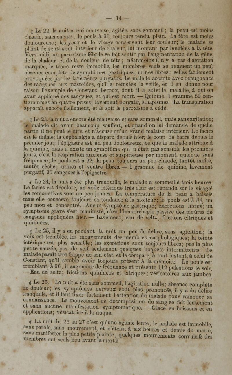 — li- ft Le 22, l.i mw't .1 été mauvaise, agitée, sans sommeil; la peau est moins chaude, sans sueurs; le pouls à 96, toujours tendu, plein. La tête est, moins douloureuse; les yeux et le visage conservent leur couleur; le malade se plaint de sentiment intérieur de chaleur, lui montant par bouffées à la tête. Vers midi, un garoxisme fébrile se fait sentir par l'augmentation de la gêne, de la chaleur et de la douleur de tête ; néanmoins il n'y a pas d'agitation marquée, le tronc reste immobile, les membres seuls se remuent un peu'; absence complète de symptômes gastriques; urines libres; selles facilement provoquées par les lavements purgatifs. Le malade accepte avec répugnance des sangsues aux mâstoïdes, qu'il a refusées la veille, et il en donne pour raison l'exemple de Constant Leroux, dont il a suivi la maladie, à qui on avait appliqué des sangsues, et qui est mort. —Quinine, 1 gramme 50 cen- tigrammes eu quatre prises; lavement purgatif, sinupismes. La transpiration apparaît encore facilement, et le soir le paroxisme a cédé. « Le 2.'3, la nuit a encore été mauvaise et sans sommeil, mais sans agitation; le malade dit avoir beaucoup souffert, et quand on lui demande de quelle partie, il ne peut le dire, et n'accuse qu'un grand malaise intérieur. Le faciès est le même; la céphalalgie a disparu depuis hier; le coup de barre depuis le premier jour; l'épigastre est un peu douloureux, ce que le malade attribue à la quinine, mais il existe un symptôme qui n'était pas sensible les premiers jours, c'est la respiration anxieuse et suspirieuse par moment, quoique sans fréquence; le pouls est à 92; la peau toujours un peu chaude, tantôt moîte, tantôt sèche; urines et ventre libres.— 1 gramme de quinine, lavement purgatif, 30 sangsues à l'épigastre. (( Le 24, la nuit a été plus tranquille, le malade a sommeillé trois heures Le faciès est décoloré, un voile ictérique très clair est répandu sur le visage' les conjonctives sont un peu jaunes. La température de la peau a baissé' mais elle conserve toujours sa tendance à la moiteur; le pouls est à 84, uu peu mou et concentré. Aucun symptôme gastrique; excrétions libres; un symptôme grave s'est manifesté, c'est l'hémorrhagie passive des piqûres de sangsues appliquées hier.— Lavement; eau de seltz; frictions citriques et quininées. (( Le 25, il y a eu pendant la nuit un peu de délire, sans agitation; la voix est tremblée, les mouvements des membres carphologiques; la teinte ictérique est plus sensible; les excrétions sont toujours libres ; pas la plus petite nausée, pas de soif, seulement quelques hoquets intermittents. Le malade paraît très frappé de son état, et le compare, à tout instant, à celui de Constant, qu'il semble avoir toujours présent à la mémoire. Le pouls est tremblant, à 96 ; il augmente de fréquence et présente 112 pulsations le soir. —Eau de seltz; frictions quininées et citriques; vésicatoires aux jambes' connaissance. Le mouvement de décomposition du sang se fait lentement et sans aucune manifestation symptomatique. — Glace en boissons et en applications; vésicatoire à la nuque. (( La nuit du 26 au 27 n'est qu'une agonie lente; le malade est immobile sans parole, sans mouvement, et s'éteint à six heures et demie du matin! memhrïï'nn, 1 ^ Petlte Plainte i quelques mouvements convulsé des membres ont seuls heu avant la mort.))