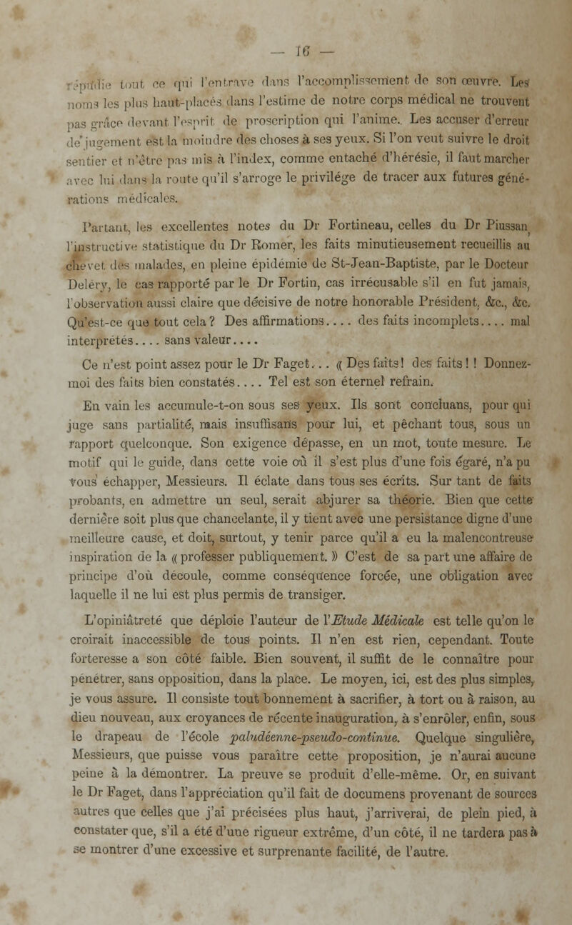te — ■ tout fie qui l'entrave dans racqpmpliïMGTiîent do son œuvre. Ces noms les plus liaijd-placés dans l'estime de noire corps médical ne trouvent pas grâce devant l'esprit de proscription qui l'anime.. Les accuser d'erreur de' jun-ement est la moindre des choses à ses yeux. Si l'on veut suivre le droit sentier et n'être pas mis à l'index, comme entaché d'hérésie, il faut marcher avec lui dans la route qu'il s'arroge le privilège de tracer aux futures géné- rations médicales. Partant, les excellentes notes du Dr Fortineau, celles du Dr Piussan l'instructive statistique du Dr Romer, les faits minutieusement recueillis au chevet, des malades, en pleine épidémie de St-Jean-Baptiste, par le Docteur Delerv, le ca3 rapporté par le Dr Fortin, cas irrécusahle s'il en fut jamais, l'observation aussi claire que décisive de notre honorable Président. &c, &c. Qu'est-ce que tout cela? Des affirmations.. . . des faits incomplets mal interprétés.... sans valeur.... Ce n'est point assez pour le Dr Faget... « Des faits! des faits ! ! Donnez- moi des faits bien constatés Tel est son éternel refrain. En vain les accumule-t-on sous ses yeux. Ils sont concluans, pour qui juge sans partialité, mais insuffisatis pour lui, et péchant tous, sous un rapport quelconque. Son exigence dépasse, en un mot, toute mesure. Le motif qui le guide, dans cette voie où il s'est plus d'une fois égaré, n'a pu vous échapper, Messieurs. Il éclate dans tous ses écrits. Sur tant de faits probants, en admettre un seul, serait abjurer sa théorie. Bien que cette dernière soit plus que chancelante, il y tient avec une persistance digne d'une meilleure cause, et doit, surtout, y tenir parce qu'il a eu la malencontreuse inspiration de la (( professer publiquement. )) C'est de sa part une affaire de principe d'où découle, comme conséquence forcée, une obligation avec laquelle il ne lui est plus permis de transiger. L'opiniâtreté que déploie l'auteur de Y Etude Médicale est telle qu'on le croirait inaccessible de tous points. Il n'en est rien, cependant. Toute forteresse a son côté faible. Bien souvent, il suffit de le connaître pour pénétrer, sans opposition, dans la place. Le moyen, ici, est des plus simples, je vous assure. Il consiste tout bonnement à sacrifier, à tort ou à raison, au dieu nouveau, aux croyances de récente inauguration, à s'enrôler, enfin, sous le drapeau de l'école paludéenne-pseudo-continue. Quelque singulière, Messieurs, que puisse vous paraître cette proposition, je n'aurai aucune peine à la démontrer. La preuve se produit d'elle-même. Or, en suivant le Dr Faget, dans l'appréciation qu'il fait de documens provenant de sources autres que celles que j'ai précisées plus haut, j'arriverai, de plein pied, à constater que, s'il a été d'une rigueur extrême, d'un côté, il ne tardera pas à se montrer d'une excessive et surprenante facilité, de l'autre.