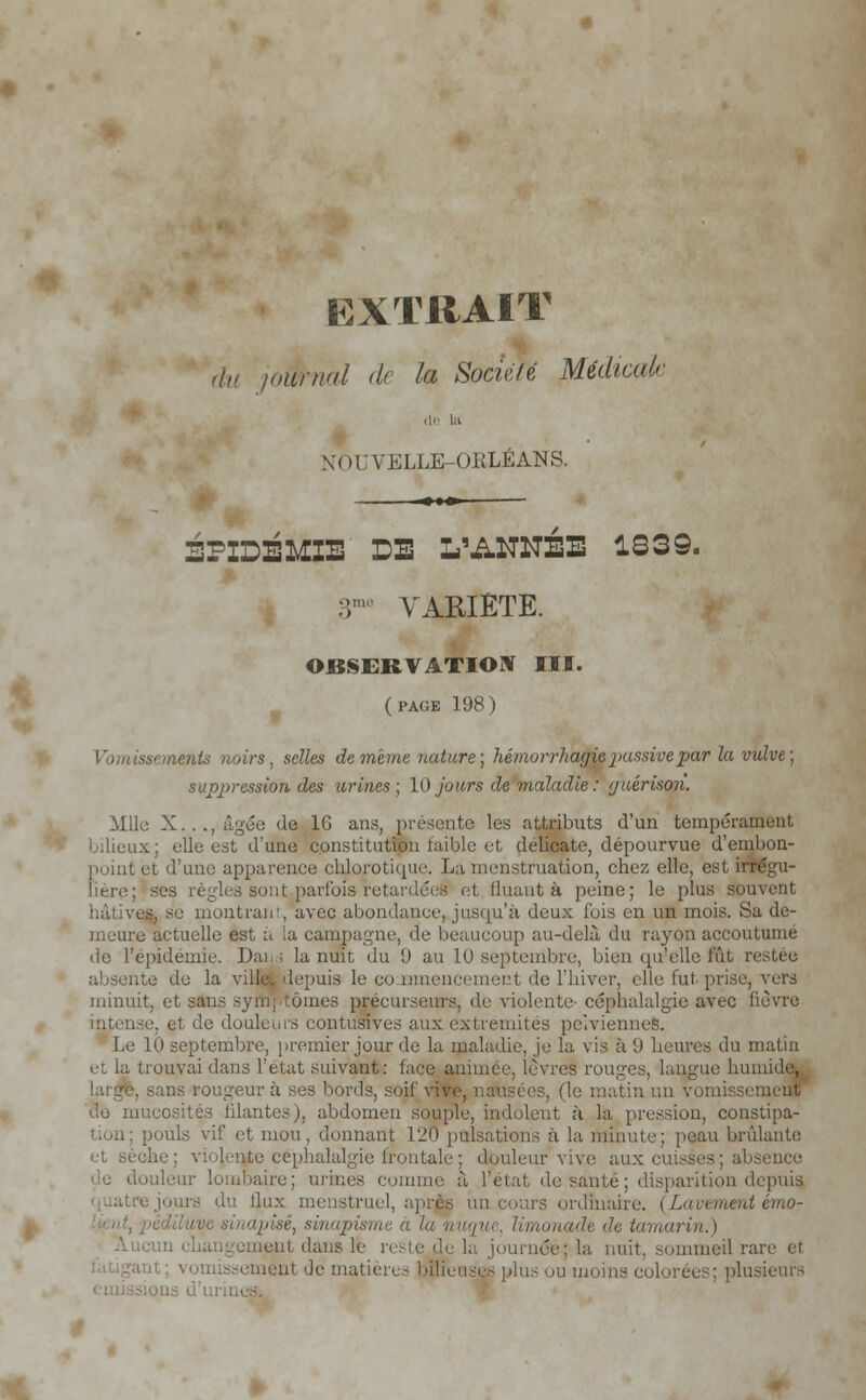 EXTRAIT du journal de la Société JMédicak NOUVELLE-ORLEANS. -•»» EPIDEMIE DE L'ANNÉE 1339. 3mo VARIETE. OBSERVATION III. (PAGE 198) Vomissements noirs, selles de même nature; liémorrltacjie passive par la vulve; suppression des urines; 10 jours de maladie: yuérison. Mlle X...,âgée de 1G ans, présente les attributs d'un tempérai bilieux; elle est d'une constitution faible et délicate, dépourvue d'embon- point et d'une apparence cblorotique. La menstruation, chez elle, est «régu- lière; ses règles sonLparfois-retardée! et Huant à peine; le plus souvent I se montrant, avec abondance, jusqu'à deux fois en un mois. Sa de- meure actuelle est à la campagne, de beaucoup au-delà du rayon accoutume de l'épidémie. Dan; la nuit du (J au L0 septembre, bien qu'elle fût i absente de la ville, depuis le commencement de l'hiver, elle fut prise, vers minuit, et sans symptômes précurseurs, de violente' céphalalgie avec lièvre intense, et de douleurs eontusives aux extrémités pelviennes. Le 10 septembre, premier jour de la maladie, je la vis à {) heures du matin ouvai dans l'état suivant: face animée, lèvres routes, langue humide, -ans rougeur à ses bords, soif vive, nausées, fie matin un vomissement do mucosités filantes), abdomen souple, indolent ;i la pression, constipa- tion; pouls vif et mou. donnant 120 pulsations à la minute; peau brûlante ae; violence céphalalgie frontale ; douleur vive aux cuisses; absence de douleur lombaire; urines comme à l'état, de santé ; disparition depuis, 'ours du flux menstruel, après un cours ordinaire. (Lacement émo- uvi sinapisé, sinapisme a lu nuque, limonade de tamcm ment dans le rc: nuit, sommeil rare et ement Je matières bilici m moins colorées; plusieurs