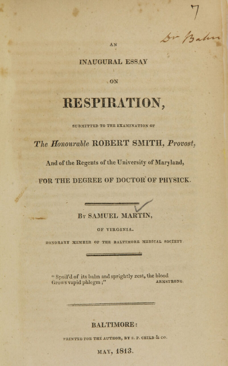 AN 7 JNAUGURxAL ESSAY ON RESPIRATION, SUBMITTED TO THE EXAMINATION OP The Honourable ROBERT SMITH, Provost And of the Regents of the University of Maryland, FOR THE DEGREE OF DOCTOR OF PHYSICK. V By SAMUEL MARTIN, OF VIRGINIA. HOXORATIT MEMBER OF THE BALTIMORE MEDICAL SOflETT  Spoil'd of its balm and sprightly zest, the blood t .row s vapid phlegm ; Armstrong. BALTIMORE: PRINTED FOR THE AUTHOR, BT S. F. CHILD & CO. MAY, 1813-