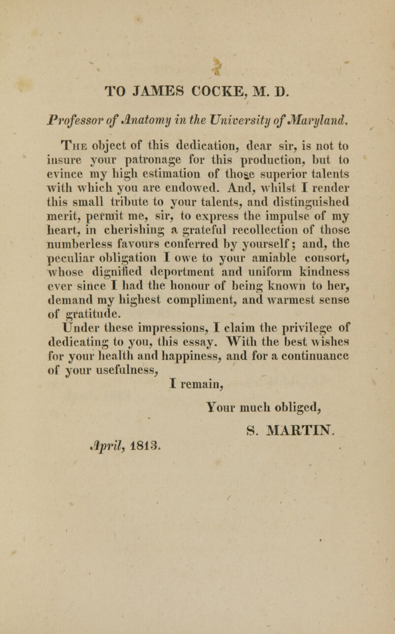 TO JAMES COCKE, M. D. Prof essor of Anatomy in the University of Maryland. The object of this dedication, dear sir, is not to insure your patronage for this production, but to evince my high estimation of tho&e superior talents with which you are endowed. And, whilst I render this small tribute to your talents, and distinguished merit, permit me, sir, to express the impulse of my heart, in cherishing a grateful recollection of those numberless favours conferred by yourself; and, the peculiar obligation I owe to your amiable consort, whose dignified deportment and uniform kindness ever since I had the honour of being known to her, demand my highest compliment, and warmest sense of gratitude. Under these impressions, I claim the privilege of dedicating to you, this essay. With the best wishes for your health and happiness, and for a continuance of your usefulness, I remain, Your much obliged, S. MARTIN.