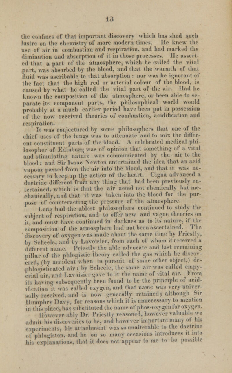 la the confines of that important discovery which has shed such Ltistrt on the chemistry of more modem times. He knew the use of air in eomlmstion ami respiration, and had marked the diminution and absorption of it in those processes. He assert- ed that a part of the atmosphere, which he called the vital part, was absorbed bj the blood, and that the warmth of that fluid was ascribable to that absorption : nor was he ignorant of the fact that the high red or arterial colour of the blood, is caused by what he called the vital part of the air. Had he known the composition of the atmosphere, or been able to se- parate its component parts, the philosophical world would probably at a much earlier period have been put in possession of the dow received theories of combustion, acidification and respiration. It was conjectured by some philosophers that one of the chief uses of the lunga was to atteuuate and to mix the differ- ent constituent parts of the blood. A celebrated medieal phi- losopher of Kdinhurg was of opinion that something of a vital and stimulating nature was communicated by the air to the blood; and Sir Isaac Newton entertained (he idea that an acid vapour passed from the air into the blood, and that it, was ne- cessary to keep up the action of the heart. Cigna advanced a doctrine different from any thin- that had been previously en- tertained, which is that the air acted not chemically but me- chanically, and that it was taken into the blood for the pur- pose of counteracting the pressure of the atmosphere. Long bad the ablest philosophers continued to study the subject of respiration, and to offer new and vague theories on it. and must have continued in darknes as to its nature, if the composition of the atmosphere had not been ascertained. The discovery of oxygen was made about the same time by Priestly, hv Beheele, and by Lavoisier, from each of whom itreceiyed a different name. Priestly the able advocate and last remaining pillar of the phlogistic theory called the gas which he discov- ered, (by accident when in pursuit of some other object.) de- phlogistuated air: by Seheele, the same air was called empy- eriafair, and Lavoisier gave to it the mime of vital air. From its having subsequently been found to he the principle of acid ification it was called oxygen, and that name was very univer- sallv received, and is now generally retained: although Sir Humphry Daw. for reasons which it is unnecessan to mention in this place. ha* substituted the name of phos-oxy gen for oxygen. However ably Dr. Priestly reasoned, however valuable we admit his discoveries to be, and however important many of Ins experiments, his attachment was so unalterable to the doctrine of phlogiston, and he on so many occasions introduces it into his e\platia!kms, that it does not. appear to me to be p