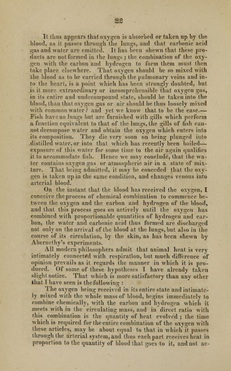 It thus appears that oxygen is absorbed or taken up by the blood, as it passes through the lungs, and that carbonic acid gas and water are emitted. It has been shewn that these pro- ducts are not formed in the lungs ; the combination of the oxy- gen with the carbon and hydrogen to form them must then take place elsewhere. That oxygen should be so mixed with the blood as to be carried through the pulmonary veins and in- to the heart, is a point which has been strongly doubted, but is it more extraordinary or incomprehensible that oxygen gas, in its entire and undecompound state, should be taken into the blood, than that oxygen gas or air should be thus loosely mixed with common water? and yet we know that to be the case.— Fish have no lungs but are furnished with gills which perform a function equivalent to that of the lungs, the gills of fish can- not decompose water and obtain the oxygen which enters into its composition. They die very soon on being plunged into .distilled water, or into that which has recently been boiled—. exposure of this water for some time to the air again qualifies it to accommodate fish. Hence we may conclude, that the wa- ter contains oxygen gas or atmospheric air in a state of mix- ture. That being admitted, it may be conceded that the oxy- gen is taken up in the same condition, and changes venous into arterial blood. On the instant that the blood has received the oxygen, I conceive the process of chemical combination to commence be- tween the oxygen and the carbon and hydrogen of the blood, and that this process goes on actively until the oxygen has combined with proportionable quantities of hydrogen and car- bon, the water and carbonic acid thus formed are discharged not only on the arrival of the blood at the lungs, but also in the course of its circulation, by the skin, as has been shewn by Abernethy's experiments. All modern philosophers admit that animal heat is very intimately connected with respiration, but much difference of opinion prevails as it regards the manner in which it is pro- duced. Of some of these hypotheses I have already taken slight notice. That which is more satisfactory than any other that I have seen is the following : The oxygen being received in its entire state and intimate- ly mixed with the whole mass of blood, begins immediately to combine chemically, with the carbon and hydrogen which it meets with in the circulating mass, and in direct ratio with this combination is the quantity of heat evolved ; the time which is required for the entire combination of the oxygen with these articles, may be about equal to that in which it passes through the arterial system, and thus each part receives heat in proportion to the quantity of blood that goes to it, and not ac-