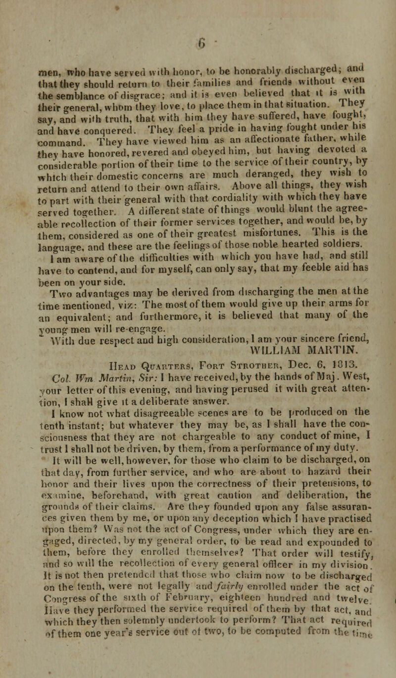 men, ivho have served with honor, to be honorably discharged; and that they should return to their families and friends without even the semblance of disgrace; and it is even believed that it 's^,th their general, whom they love, to place them in that situation. They say, and with truth, that with him they have suffered, have fought, and have conquered. They feel a pride in having fought under his command. They have viewed him as an aflectionate father, while they have honored, revered and obeyed him, but having devoted a considerable portion of their time to the service of their country, by which their domestic concerns are much deranged, they wish to return and attend to their own affairs. Above all things, they wish to part with their general with that cordiality with which they have served together. A different state of things would blunt the agree- able recollection of their former services together, and would be, by them, considered as one of their greatest misfortunes. This is the language, and these are the feelings of those noble hearted soldiers. farcTawareofthe difficulties with which you have had, and still have to contend, and for myself, can only say, that my feeble aid has been on your side. Two advantages may be derived from discharging the men at the time mentioned, viz: The most of them would give up their arms for an equivalent; and furthermore, it is believed that many of the young men will re-engage. With due respect and high consideration, 1 am your sincere friend, WILLIAM MARTIN. Head Quarters, Fort Strother, Dec. 6, 1013. Col Wm Martin, Sir: I have received, by the hands of Maj. West, your letter of this evening, and having perused it with great atten- tion, I shaH give it a deliberate answer. 1 know not what disagreeable scenes are to be produced on the tenth instant; but whatever they may be, as 1 shall have the con- sciousness that they are not chargeable to any conduct of mine, I trust 1 shall not be driven, by them, from a performance of my duty. It will be well, however, for those who claim to be discharged, on that day, from further service, and who are about to hazard their honor and their lives upon the correctness of their pretensions, to Examine, beforehand, with great caution and deliberation, the ground* of their claims. Are they founded upon any false assuran- ces given them by me, or upon any deception which I have practised upon them? Was not the act of Congress, under which they are en- gaged, directed, by my general order, to be read and expounded to them, before they enrolled themselves? That order will testify, and so will the recollection of every general officer in my division, it is not then pretended that those who claim now to be discharged on the tenth, were not legally and fairly enrolled under the act of Congress of the sixth of February, eighteen hundred and twelve Iiave they performed the service required of them by that act. and which they then solemnly undertook to perform? That act requjref| of them one year's service out of two, to be computed from the ii!TK,