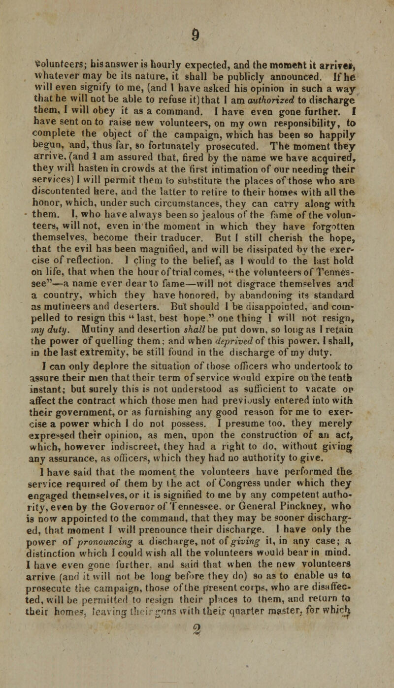 Volunteers; his answer is hourly expected, and the moment it arrive*, whatever may be its nature, it shall be publicly announced. If he will even signify to me, (and 1 have asked his opinion in such a way that he will not be able to refuse it) that I am authorized to discharge them, I will obey it as a command. I have even gone further. I have sent on to raise new volunteers, on my own responsibility, to complete the object of the campaign, which has been so happily begun, and, thus far, so fortunately prosecuted. The moment they arrive, (and 1 am assured that, 6red by the name we have acquired, they will hasten in crowds at the first intimation of our needing their services) I will permit them to substitute the places of those who are discontented here, and the latter to retire to their homes with all the honor, which, under such circumstances, they can carry along with - them. I, who have always been so jealous of the fame of the volun- teers, will not, even in the moment in which they have forgotten themselves, become their traducer. But 1 still cherish the hope, that the evil has been magnified, and will be dissipated by the exer- cise of reflection. 1 cling to the belief, as 1 would to the last hold on life, that when the hour of trial comes, the volunteers of Tennes- see—a name ever dear to fame—will not disgrace themselves and a country, which they have honored, by abandoning its standard as mutineers and deserters. But should I be disappointed, and com- pelled to resign this  last, best hope.'1 one thing 1 will not resign, my duty. Mutiny and desertion shallbe put down, so long as I retain the power of quelling them; and when deprived of this power, I shall, in the last extremity, be still found in the discharge of my duty. I can only deplore the situation of those officers who undertook to assure their men that their term of service would expire on the tenth instant; but surely this is not understood as sufficient to vacate op affect the contract which those men had previously entered into with their government, or as furnishing any good reason for me to exer- cise a power which I do not possess. I presume too. they merely expressed their opinion, as men, upon the construction of an act, which, however indiscreet, they had a right to do, without giving any assurance, as officers, which they had no authority to give. 1 have said that the moment the volunteers have performed the service required of them by the act of Congress under which they engaged themselves, or it is signified to me by any competent autho- rity, even by the Governor of Tennessee, or General Pinckney, who is now appointed to the command, that they may be sooner discharg- ed, that moment I will prenounce their discharge. I have only the power of pronouncing a discharge, not of giving it, in any case; a distinction which I could wish all the volunteers would bear in mind. I have even gone further, and said that when the new volunteers arrive (and it will not be long before they do) so as to enable us to prosecute the campaign, those of the present corps, who are disaffec- ted, will be permitted to return their places to them, and return to their home', leaving their goris with their quarter master, for which, 2