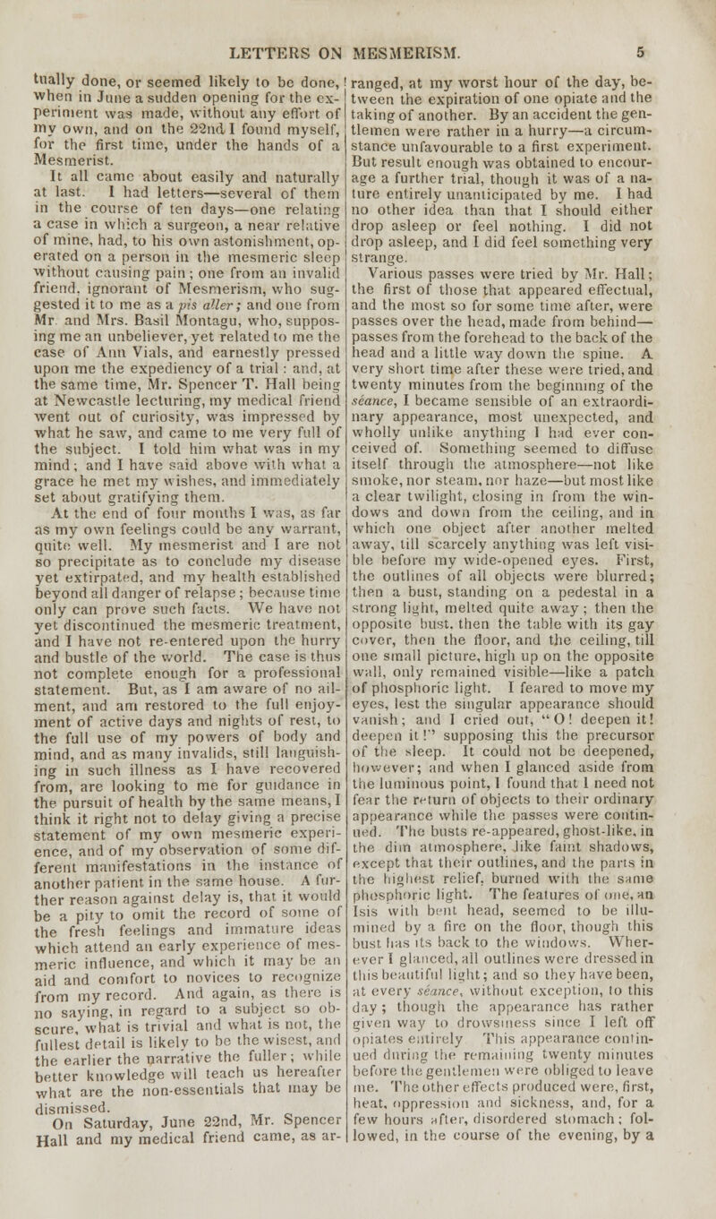 tually done, or seemed likely to be done, when in June a sudden opening for the ex- periment was made, without any effort of my own, and on the 22nd I found myself, for the first time, under the hands of a Mesmerist. It all came about easily and naturally at last. I had letters—several of them in the course of ten days—one relating a case in which a surgeon, a near relative of mine, had, to his own astonishment, op- erated on a person in the mesmeric sleep •without causing pain; one from an invalid friend, ignorant of Mesmerism, who sug- gested it to me as a ;j?'s aller; and one from Mr. and Mrs. Basil Montagu, who, suppos- ing me an unbeliever, yet related to me the case of Ann Vials, and earnestly pressed upon me the expediency of a trial: and, at the same time, Mr. Spencer T. Hall being at Newcastle lecturing, my medical friend went out of curiosity, was impressed by what he saw, and came to me very full of the subject. I told him what was in my mind; and I have said above with what a grace he met my wishes, and immediately set about gratifying them. At the end of four months I was, as far as my own feelings could be any warrant, quite well. My mesmerist and I are not so precipitate as to conclude my disease yet extirpated, and my health established beyond all danger of relapse ; because time only can prove such facts. We have not yet discontinued the mesmeric treatment, and I have not re-entered upon the hurry and bustle of the world. The case is thus not complete enough for a professional statement. But, as I am aware of no ail- ment, and am restored to the full enjoy- ment of active days and nights of rest, to the full use of my powers of body and mind, and as many invalids, still languish- ing in such illness as I have recovered from, are looking to me for guidance in the pursuit of health by the same means, I think it right not to delay giving a precise statement of my own mesmeric experi- ence, and of my observation of some dif- ferent manifestations in the instance of another patient in the same house. A fur- ther reason against delay is, that it would be a pity to omit the record of some of the fresh feelings and immature ideas which attend an early experience of mes- meric influence, and which it may be an aid and comfort to novices to recognize from my record. And again, as there is no saying, in regard to a subject so ob- scure, what is trivial and what is not, the fullest detail is likelv to be the wisest, and the earlier the narrative the fuller; while better knowledge will teach us hereafter what are the non-essentials that may be dismissed. On Saturday, June 22nd, Mr. Spencer Hall and my medical friend came, as ar- ranged, at my worst hour of the day, be- tween the expiration of one opiate and the taking of another. By an accident the gen- tlemen were rather in a hurry—a circum- stance unfavourable to a first experiment. But result enough was obtained to encour- age a further trial, though it was of a na- ture entirely unanticipated by me. I had no other idea than that I should either drop asleep or feel nothing. I did not drop asleep, and I did feel something very strange. Various passes were tried by Mr. Hall; the first of those that appeared effectual, and the most so for some time after, were passes over the head, made from behind— passes from the forehead to the back of the head and a little way down the spine. A very short time after these were tried, and twenty minutes from the beginning of the seance, I became sensible of an extraordi- nary appearance, most unexpected, and wholly unlike anything I had ever con- ceived of. Something seemed to diffuse itself through the atmosphere—not like smoke, nor steam, nor haze—but most like a clear twilight, closing in from the win- dows and down from the ceiling, and in which one object after another melted away, till scarcely anything was left visi- ble before my wide-opened eyes. First, the outlines of all objects were blurred; then a bust, standing on a pedestal in a strong light, melted quite away; then the opposite bust, then the table with its gay cover, then the floor, and the ceiling, till one small picture, high up on the opposite wall, only remained visible—like a patch of phosphoric light. I feared to move my eyes, lest the singular appearance should vanish; and I cried out, O! deepen it! deepen it!'' supposing this the precursor of the sleep. It could not be deepened, however; and when I glanced aside from the luminous point, 1 found that 1 need not fear the return of objects to their ordinary appearance while the passes were contin- ued. The busts re-appeared, ghost-like, in the dim atmosphere, like faint shadows, except that their outlines, and the parts in the highest relief, burned with the same phosphoric light. The fealures of one, an Isis with bent head, seemed to be illu- mined by a fire on the floor, though this bust has its back to the windows. Wher- ever I glanced, all outlines were dressed in this beautiful light; and so they have been, at every seance, without exception, to this day ; though the appearance has rather given way to drowsiness since I left off opiates entirely This appearance contin- ued during the remaining twenty minutes before the gentlemen were obliged to leave me. The other effects produced were, first, heat, oppression and sickness, and, for a few hours after, disordered stomach; fol- lowed, in the course of the evening, by a