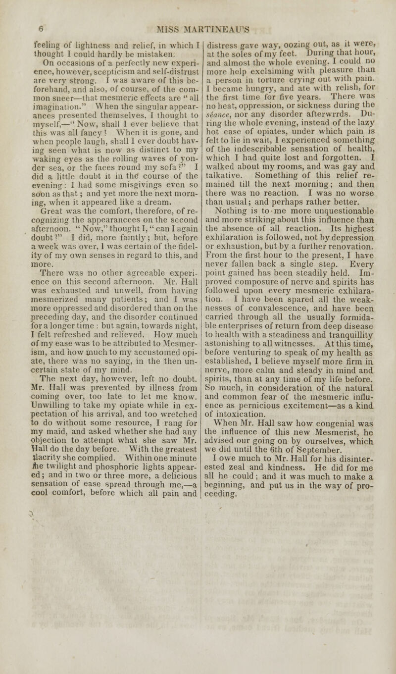 feeling of lightness and relief, in which I thought I could hardly be mistaken. On occasions of a perfectly new experi- ence, however, scepticism and self-distrust are very strong. I was aware of this be- forehand, and also, of course, of the com- mon sneer—that mesmeric effects are  all imagination. When the singular appear- ances presented themselves, I thought to myself,— Now, shall I ever believe that this was all fancy] When it is gone, and when people laugh, shall 1 ever doubt hav- ing seen what is now as distinct to my waking eyes as the rolling waves of yon- der sea, or the faces round my sofa ? I did a little doubt it in the course of the evening: I had some misgivings even so soon as that; and yet more the next morn- ing, when it appeared like a dream. Great was the comfort, therefore, of re- cognizing the appearancces on the second afternoon.  Now, thought I,  can I again doubt? I did, more faintly; but, before a week was over, 1 was certain of the fidel- ity of my own senses in regard to this, and more. There was no other agreeable experi- ence on this second afternoon. Mr. Hall was exhausted and unwell, from having mesmerized many patients; and I was more oppressed and disordered than on the preceding day, and the disorder continued for a longer time : but again, towards night, I felt refreshed and relieved. How much of my ease was to be attributed to Mesmer- ism, and how much to my accustomed opi- ate, there was no saying, in the then un- certain state of my mind. The next day, however, left no doubt. Mr. Hall was prevented by illness from coming over, too late to let me know. Unwilling to take my opiate while in ex- pectation of his arrival, and too wretched to do without some resource, I rang for my maid, and asked whether she had any objection to attempt what she saw Mr. Hall do the day before. With the greatest jlacrity she complied. Within one minute foe twilight and phosphoric lights appear- ed; and in two or three more, a delicious sensation of ease spread through me,—a cool comfort, before which all pain and distress gave way, oozing out, as it were, at the soles of my feet. During that hour, and almost the whole evening. I could no more help exclaiming with pleasure than a person in torture crying out with pain. I became hungry, and ate with relish, for the first time for five years. There was no heat, oppression, or sickness during the seance, nor any disorder afterwrrds. Du- ring the whole evening, instead of the lazy hot ease of opiates, under which pain is felt to lie in wait, I experienced something of the indescribable sensation of health, which I had quite lost and forgotten. I walked about my rooms, and was gay and talkative. Something of this relief re- mained till the next morning; and then there was no reaction. I was no worse than usual; and perhaps rather better. Nothing is to me more unquestionable and more striking about this influence than the absence of all reaction. Its highest exhilaration is followed, not by depression or exhaustion, but by a further renovation. From the first hour to the present, I have never fallen back a single step. Every point gained has been steadily held. Im- proved composure of nerve and spirits has followed upon every mesmeric exhilara- tion. I have been spared all the weak- nesses of convalescence, and have been carried through all the usually formida- ble enterprises of return from deep disease to health with a steadiness and tranquillity astonishing to all witnesses. At this time, before venturing to speak of my health as established, I believe myself more firm in nerve, more calm and steady in mind and spirits, than at any time of my life before. So much, in consideration of the natural and common fear of the mesmeric influ- ence as pernicious excitement—as a kind of intoxication. When Mr. Hall saw how congenial was the influence of this new Mesmerist, he advised our going on by ourselves, which we did until the 6th of September. I owe much to Mr. Hall for his disinter- ested zeal and kindness. He did for me all he could ; and it was much to make a beginning, and put us in the way of pro- ceeding. >