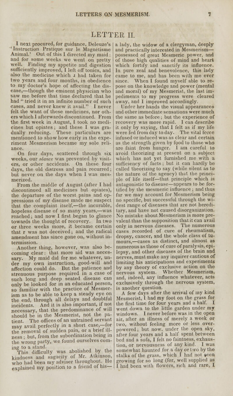 LETTER II. I next procured, for guidance, Deleuze's 'Instruction Pratique sur le Magnetisme Animal.' Out of this I directed my maid : and for some weeks we went on pretty well. Finding my appetite and digestion sufficiently improved, I left off tonics, and also the medicine which j had taken for two years and four months, in obedience to my doctor's hope of affecting the dis- ease,—though the eminent physician who saw me before that time declared that he had  tried it in an infinite number of such cases, and never knew it avail. I never felt the want of these medicines, nor oth- ers which I afterwards discontinued. From the first week in August, I took no medi- cines but opiates ; and these I was gra- dually reducing. These particulars are mentioned to show how early in the expe- riment Mesmerism became my sole reli- ance. On four days, scattered through six weeks, our seance was prevented by visit- ers, or other accidents. On these four days, the old distress and pain recurred; but never on the days when I was mes- merized. From the middle of August (after I had discontinued all medicines but opiates), the departure of the worst pains and op- pressions of my disease made me suspect that the complaint itself,—the incurable, hopeless disease of so many years,—was reached; and now I first began to glance towards the thought of recovery. In two or three weeks more, it became certain that r was not deceived; and the radical amendment has since gone on, without in- termission. Another thing, however, was also be- coming clear: that more aid was neces- sary. My maid did for me whatever, un- der my own instruction, good-will and affection could do. But the patience and strenuous purpose required in a case of such long and deep seated disease can only be looked for in an educated person, so familiar with the practice of Mesmer- ism as to be able to keep a steady eye on the end, through all delays and doubtful incidents. And it is also important, if not necessary, that the predominance of will should be in the Mesmerist, not the pa- tient. The offices of an untrained servant may avail perfectly in a short case,—for the removal of sudden pain, or a brief ill- ness • but, from the subordination being in the wrong party, we found ourselves com- ing to a stand. This difficulty was abolished by the kindness and sagacity of Mr. Atkinson, who had been my adviser throughout. He explained my position to a friend of his— a lady, the widow of a clergyman, deeply and practically interested in Mesmerism— possessed of great Mesmeric power, and of those high qualities of mind and heart which fortify and sanctify its influence. In pure zeal and benevolence, this lady came to me, and has been with me ever since. When I found myself able to re- pose on the knowledge and power (mental and moral) of my Mesmerist, the last im- pediments to my progress were cleared away, and I improved accordingly. Under her hands the visual appearances and other immediate sensations were much the same as before ; but the experience of recovery was more rapid. I can describe it only by saying, that I felt as if my life were fed from day to day. The vital force infused or induced was as clear and certain as the strength given by food to those who are faint from hunger. I am careful to avoid theorizing at present on a subject w-hich has not yet furnished me with a sufficiency of facts; but it can hardly be called theorizing to say (while silent as to the nature of the agency) that the princi- ple of life itself—that principle which is antagonistic to disease—appears to be for- tified by the mesmeric influence ; and thus far we may account for Mesmerism being no specific, but successful through the wi- dest range of diseases that are not heredi- tary, and have not caused disorganization. No mistake about Mesmerism is more pre- valent than the supposition that it can avail only in nervous diseases. The numerous cases recorded of cure of rheumatism, dropsy, cancer, and the whole class of tu- mours,—cases as distinct, and almost as numerous as those of cure of paralysis, epi- lepsy, and other diseases of the brain and nerves, must make any inquirer cautious of limiting his anticipations and experiments by any theory of exclusive action on the nervous system. Whether Mesmerism, and, indeed, any influence whatever, acts exclusively through the nervous system, is another question. A few days after the arrival of my kind Mesmerist, I had my foot on the grass for the first time for four years and a half. I went down to the little garden under my windows. I never before was in the open air, after an illness of merely a week or two, without feeling more or less over- powered; but now, under the open sky, after four years and a half spent between bed and a sofa, I felt no faintness, exhaus- tion, or nervousness of any kind. I was somewhat haunted for a day or two by the stalks of the grass, which I had not seen, growing for so long (for, well supplied as I had been with flowers, rich and rare, I
