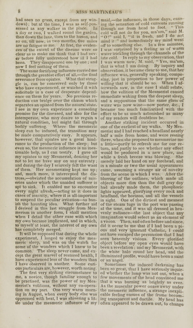 had seen no grass, except from my win- dows) ; but at the time, 1 was as self-pos- sessed as any walker in the place. In a day or two, I walked round the garden, then down the lane, then to the haven, and so on, till now, in two months, five miles are no fatigue to me. At first, the eviden- ces of the extent of the disease were so clear as to make me think that I had nev- er before fully understood how ill I had been. They disappeared one by one ; and now I feel nothing of them. The same fortifying influence carried me through the greatest effort of all,—the final severance from opiates. What that strug- gle is, can be conceived only by those who have experienced, or watched it with solicitude in a case of desperate depend- ence on them for years. No previous re- duction can bridge over the chasm which separates an opiated from the natural state. I see in my own experience a consoling promise for the diseased, and also for the intemperate, who may desire to regain a natural condition, but might fail through bodily suffering. Where the mesmeric sleep can be induced, the transition may be made comparatively easy. It appears, however, that opiates are a great hind- rance to the production of the sleep; but even so, the mesmeric influence is an ines- timable help, as I can testify. I gave all my opiates to my Mesmerist, desiring her not to let me have any on any entreaty; and during the day I scarcely felt the want of them. Her mesmerizing kept me up; and, much more, it intercepted the dis- tress,—obviated the accumulation of mis- eries under which the unaided sufferer is apt to sink. It enabled me to encounter every night afresh,—acting as it does in cases of insanity, where it is all-important to suspend the peculiar irritation—to ban- ish the haunting idea. What further aid I derived in this last struggle from Mes- merism in another form, I shall mention when I detail the other case with which my own became implicated, and in which, to myself at least, the interest of my own has completely merged. It will be supposed that during the whole experiment, 1 longed to enjoy the mes- meric sleep, and was on the watch for some of the wonders which I knew to be common. The sleep never came, and ex- cept the great marvel of restored health, I have experienced less of the wonders than I have observed in another. Some curi- ous particulars are, however, worth noting. The first very striking circumstance to me, a novice, though familiar enough to be practised, was the power of my Mes- merist's volitions, without any co-opera- tion on my part. One very warm morn- ing in August, when every body else was oppressed with heat, I was shivering a lit- tle under the mesmeric influence of my maid.—the influence, in those days, caus- ing the sensation of cold currents running through me from head to foot.  This cold will not do for you, ma'am, said M. '•()! said I, it is fresh, and I do not mind it: and immediately my mind went off to something else. In a few minutes, I was surprised by a feeling as of warm water trickling through the channels of the late cold. In reply to my observation, that I was warm now. M. said,  Yes, ma'am, that is What 1 am doing. By inquiry and observation, it became clear to me, that her influence was, generally speaking, compo- sing, just in proportion to her power of willing that it should be so. When I af- terwards saw, in the case I shall relate, how the volition of the Mesmerist caused immediate waking from the deepest sleep, and a supposition that the same glass of water was now wine—now porter, &c, I became too much familiarized with the effect to be as much astonished as many of my readers will doubtless be. Another striking incident occurred in one of the earliest of my walks. My Mes- merist and I had reached a headland nearly half a mile from home, and were resting there, when she proposed to mesmerize me a little—partly to refresh me for our re- turn, and partly to see whether any effect would be produced in a new place, and while a fresh breeze was blowing. She merely laid her hand on my forehead, and in a minute or two the usual appearances came, assuming a strange air of novelty from the scene in which I was. After the blurring' of the outlines, which made all objects more dim than the dull gray day had already made them, the phosphoric lights appeared, glorifying every rock and headland, the horizon, and all the vesseh in sight. One of the dirtiest and meanest of the steam tugs in the port was passing at the time, and it was all dressed in hea- venly radiance—the last object that any imagination would select as an element of a vision. Then, and often before and since, did it occur to me that if I had been a pi- ous and very ignorant Catholic, I could not have escaped the persuasion that I had seen heavenly visions. Every glorified object before my open eyes would have been a revelation; and my Mesmerist, with the white halo round her head, and the illuminated profile, would have been a saint or an angel. Sometimes the induced darkening has been so great, that I have seriously inquir- ed whether the lamp was not out, when a few movements of the head convinced me that it was burning as brightly as ever. As the muscular power oozes away under the mesmeric influence, a strange inexpli- cable feeling ensues of the frame becom. ing transparent and ductile. My head has often appeared to be drawn out, to chango