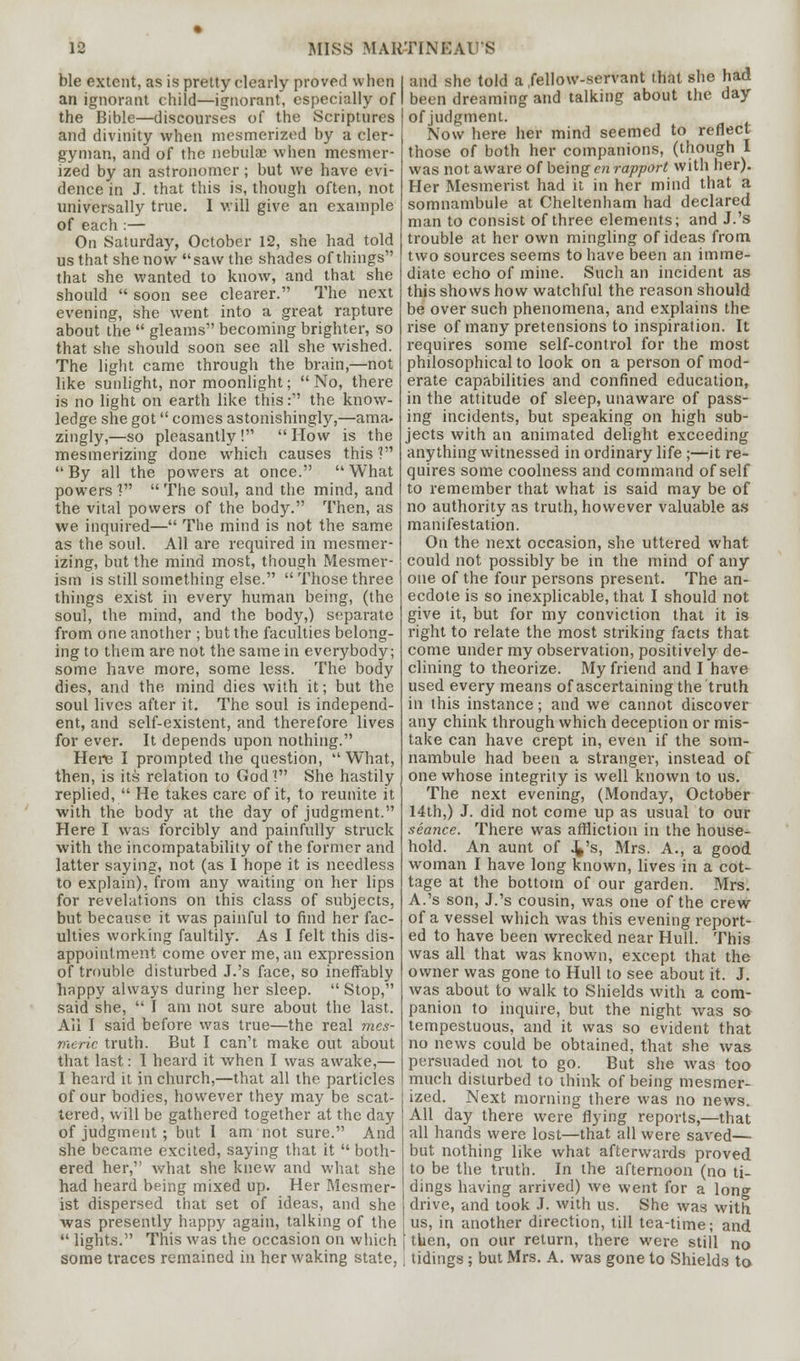 ble extent, as is pretty clearly proved \\ lien an ignorant child—ignorant, especially of the Bible—discourses of the Scriptures and divinity when mesmerized by a cler- gyman, and of the nebulae when mesmer- ized by an astronomer; but we have evi- dence in J. that this is, though often, not universally true. 1 will give an example of each :— On Saturday, October 12, she had told us that she now saw the shades of things that she wanted to know, and that she should  soon see clearer. The next evening, she went into a great rapture about the  gleams becoming brighter, so that she should soon see all she wished. The light came through the brain,—not like sunlight, nor moonlight; No, there is no light on earth like this: the know- ledge she got comes astonishingly,—ama- zingly,—so pleasantly! How is the mesmerizing done which causes this V By all the powers at once. What powers V  The soul, and the mind, and the vital powers of the body. Then, as we inquired— The mind is not the same as the soul. All are required in mesmer- izing, but the mind most, though Mesmer- ism is still something else.  Those three things exist in every human being, (the soul, the mind, and the body,) separate from one another ; but the faculties belong- ing to them are not the same in everybody; some have more, some less. The body dies, and the mind dies with it; but the soul lives after it. The soul is independ- ent, and self-existent, and therefore lives for ever. It depends upon nothing. Here I prompted the question, What, then, is its relation to God! She hastily replied,  He takes care of it, to reunite it with the body at the day of judgment. Here I way forcibly and painfully struck with the incompatability of the former and latter saying, not (as I hope it is needless to explain), from any waiting on her lips for revelations on this class of subjects, but because it was painful to find her fac- ulties working faultily. As I felt this dis- appointment come over me, an expression of trouble disturbed J.'s face, so ineffably happy always during her sleep.  Stop, said she,  I am not sure about the last. Ail I said before was true—the real mes- meric truth. But I can't make out about that last: 1 heard it when I was awake,— I heard it in church,—that all the particles of our bodies, however they may be scat- tered, will be gathered together at the day of judgment ; but I am not sure. And she became excited, saying that it  both- ered her, what she knew and what she had heard being mixed up. Her Mesmer- ist dispersed that set of ideas, and she was presently happy again, talking of the  lights. This was the occasion on which some traces remained in her waking state, and she told a fellow-servant that she had been dreaming and talking about the day ofjudgment. Now here her mind seemed to reflect those of both her companions, (though I was not aware of being en rapport with her). Her Mesmerist had it in her mind that a somnambule at Cheltenham had declared man to consist of three elements; and J.'s trouble at her own mingling of ideas from two sources seems to have been an imme- diate echo of mine. Such an incident as this shows how watchful the reason should be over such phenomena, and explains the rise of many pretensions to inspiration. It requires some self-control for the most philosophical to look on a person of mod- erate capabilities and confined education, in the attitude of sleep, unaware of pass- ing incidents, but speaking on high sub- jects with an animated delight exceeding anything witnessed in ordinary life ;—it re- quires some coolness and command of self to remember that what is said may be of no authority as truth, however valuable as manifestation. On the next occasion, she uttered what could not possibly be in the mind of any one of the four persons present. The an- ecdote is so inexplicable, that I should not give it, but for my conviction that it is right to relate the most striking facts that come under my observation, positively de- clining to theorize. My friend and I have used every means of ascertaining the truth in this instance; and we cannot discover any chink through which deception or mis- take can have crept in, even if the som- nambule had been a stranger, instead of one whose integrity is well known to us. The next evening, (Monday, October 14th,) J. did not come up as usual to our seance. There was affliction in the house- hold. An aunt of 4's, Mrs. A., a good woman I have long known, lives in a cot- tage at the bottom of our garden. Mrs. A.'s son, J.'s cousin, was one of the crew of a vessel which was this evening report- ed to have been wrecked near Hull. This was all that was known, except that the owner was gone to Hull to see about it. J. was about to walk to Shields with a com- panion to inquire, but the night was so tempestuous, and it was so evident that no news could be obtained, that she was persuaded not to go. But she was too much disturbed to think of being mesmer- ized. Next morning there was no news. All day there were flying reports,—that all hands were lost—that all were saved— but nothing like what afterwards proved to be the truth. In the afternoon (no ti- dings having arrived) we went for a long drive, and took J. with us. She was with us, in another direction, till tea-time; and then, on our return, there were still no tidings; but Mrs. A. was gone to Shields to