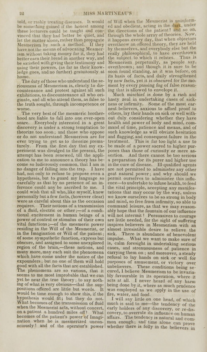 miss martini; A is told, or rashly treating diseases. It would be something gained if the honest among these lecturers could be taught and con- vinced that they had better be quiet, and let the matter alone, rather than propagate Mesmerism by such a method. If they have not the means of advocating Mesmer- ism without taking money for it, they had better earn their bread in another way, and be satisfied with giving their testimony and using their powers, (as far as their know- ledge goes, and no further) gratuitously at home. The duty of those who understand the se- riousness of Mesmerism is, clearly to dis- countenance and protest against all such exhibitions, to discountenance all who ori- ginate, and all who attend them, as false to the truth sought, through incompetence or worse. The very best of the mesmeric brother- hood are liable to fall into one ever-open snare. Everybody interested in a great discovery is under a strong temptation to theorize too soon ; and those who oppose or do not understand Mesmerism are for ever trying to get us to theorize prema- turely. From the first day that my ex- periment was divulged to the present, the attempt has been renewed, till the appli- cation to me to announce a theory has be- come so ludicrously common, that I am in no danger of falling into the trap. I have had, not only to refuse to propose even a hypothesis, but to guard my language so carefully as that, by no pretence of an in- ference could any be ascribed to me. I could wish that all who, like myself, know personally but a few facts, (however clear) were as careful about this as the occasion requires. Their notions of a transmission of a fluid, electric or other;—of a condi- tional excitement in human beings of a power of control or stimulus of their own vital functions;—of the mesmeric power residing in the Will of the Mesmerist, or in the Imagination or Will of the patient; of some sympathetic function, express but obscure, and assigned to some unexplored region of the brain,—these notions, and many more, may each suit the phenomena which have come under the notice of the expounders; but no one of them will hold good with all the facts that are established. The phenomena are so various, that it seems to me most improbable that we can yet be near the true theory; to say noth- ing of what is very obvious—that the sup- positions offered are little but words. It would be time enough to show this, if the hypothesis would fit; but they do not. What becomes of the transmission of fluid when the Mesmerist acts, without concert, on a patient a hundred miles off? What becomes of the patient's power of Imagi- nation when he is mesmerized uncon- sciously? and of the operator's power of Will when the Mesmerisi is uninform- ed and obedient, acting in the dark, under the directions of the patient ? and so on, through the whole array of theories. Now, it happens every day, that when objectors overthrow an offered theory, they are held by themselves, and everybody else but the really philosophical, to have overthrown the subject to which it relates. Thus is Mesmerism perpetually, as people say, overthrown; and though it is sure to be soon found standing, as it was before, on its basis of facts, and daily strengthened by new facts, yet it is obscured for the mo- ment by every passing fog of false reason- ing that is allowed to envelope it. Much mischief is done by a rash and hasty zeal in undertaking cases of sick- ness or infirmity. Some of the most ear- nest believers, anxious to afford proof to others, lay their hands on sick or well with- out duly considering whether they have health and power of body and mind, com- mand of time, patience and means, and of such knowledge as will obviate hesitation and flagging, and consequent failure in the treatment. This is far too light a use to be made of a power sacred to higher pur- poses than those of curiosity or mere as- sertion. And there cannot be too serious a preparation for its purer and higher use in the cure of disease. Ill-qualified agents are not permitted to administer any other geat natural power; and why should we permit ourselves to administer this influ- ence—to undertake to infuse health, to feed the vital principle, accepting any manifes- tations that may occur by the way, unless we know ourselves to be so strong in body and mind, so free from infirmity, so able to command leisure, as that we may reason- ably hope that the fountain of our influence will not intermit 1 Persuasives to courage are little needed, for the sight of suffering inspires believers in Mesmerism with an almost irresistible desire to relieve the sick. There is abundance of benevolent impulse. What we want to make sure of is, calm foresight in undertaking serious cases, and strenuousness of patience in carrying them on ; and moreover, a steady refusal to lay hands on sick or well for purposes of amusement, or victory over unbelievers. These conditions being se- cured, I believe Mesmerism to be invaria- bly favourable in its operation, where it acts at all. I never heard of any harm being done by it, where as much prudence was employed as we apply in the use of fire, water, and food. I will say little on one head, of which much is said to me—the tendency of the early holders of any discovery, or re-dis- covery, to overrate its influence on human affairs. The tendency is natural and com- mon enough; and time alone can prove whether there is folly in the believers in