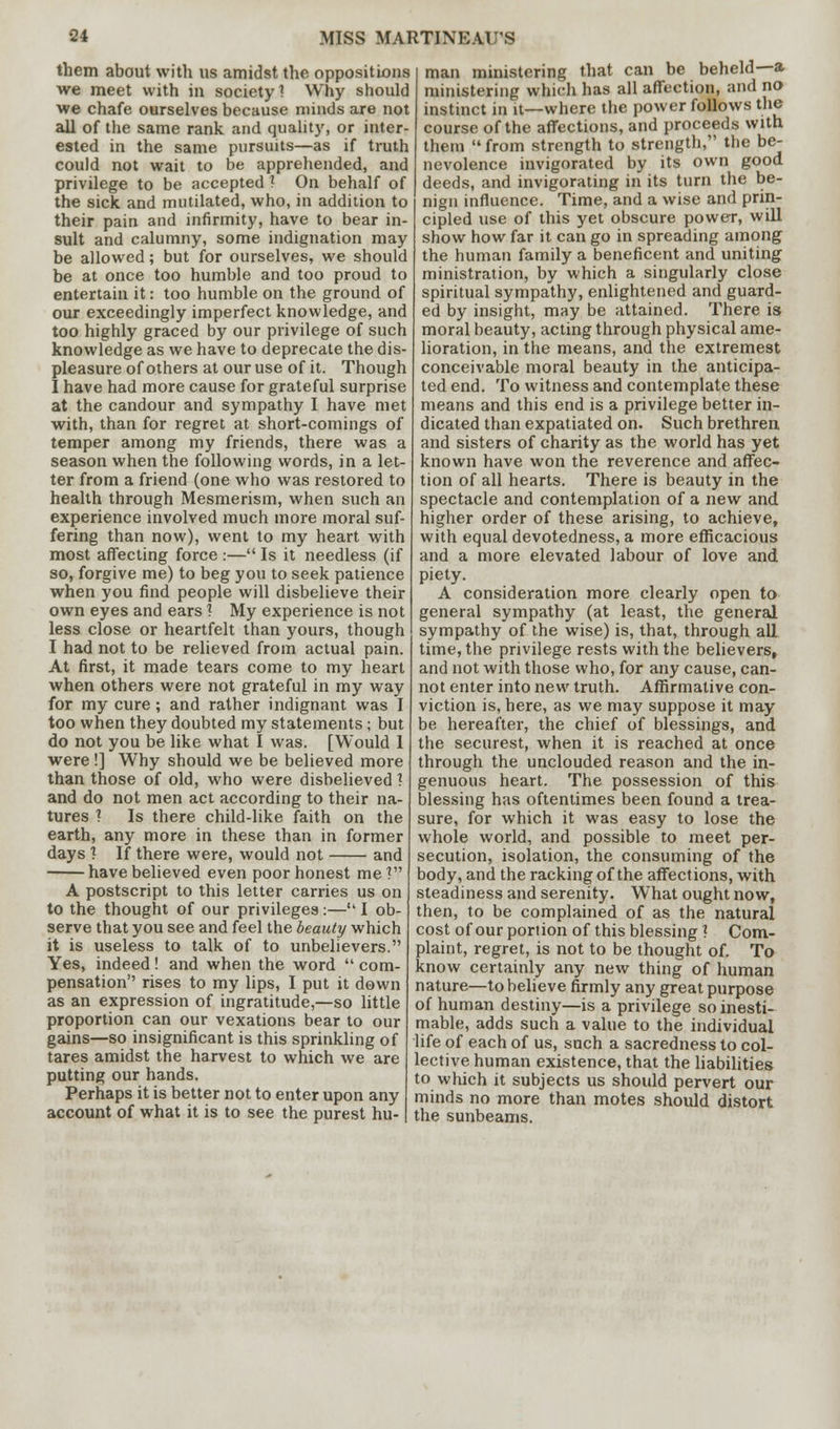 them about with us amidst the oppositions we meet with in society] Why should we chafe ourselves because minds are not all of the same rank and quality, or inter- ested in the same pursuits—as if truth could not wait to be apprehended, and privilege to be accepted J On behalf of the sick and mutilated, who, in addition to their pain and infirmity, have to bear in- sult and calumny, some indignation may be allowed; but for ourselves, we should be at once too humble and too proud to entertain it: too humble on the ground of our exceedingly imperfect knowledge, and too highly graced by our privilege of such knowledge as we have to deprecate the dis- pleasure of others at our use of it. Though I have had more cause for grateful surprise at the candour and sympathy I have met with, than for regret at short-comings of temper among my friends, there was a season when the following words, in a let- ter from a friend (one who was restored to health through Mesmerism, when such an experience involved much more moral suf- fering than now), went to my heart with most affecting force :— Is it needless (if so, forgive me) to beg you to seek patience when you find people will disbelieve their own eyes and ears 1 My experience is not less close or heartfelt than yours, though I had not to be relieved from actual pain. At first, it made tears come to my heart when others were not grateful in my way for my cure ; and rather indignant was I too when they doubted my statements; but do not you be like what I was. [Would I were!] Why should we be believed more than those of old, who were disbelieved 1 and do not men act according to their na- tures 1 Is there child-like faith on the earth, any more in these than in former days 1 If there were, would not and have believed even poor honest me? A postscript to this letter carries us on to the thought of our privileges:—I ob- serve that you see and feel the beauty which it is useless to talk of to unbelievers. Yes, indeed! and when the word  com- pensation rises to my lips, I put it down as an expression of ingratitude,—so little proportion can our vexations bear to our gains—so insignificant is this sprinkling of tares amidst the harvest to which we are putting our hands. Perhaps it is better not to enter upon any account of what it is to see the purest hu- man ministering that can be beheld—a ministering which has all affection, and no instinct in it—where the power follows the course of the affections, and proceeds with them  from strength to strength, the be- nevolence invigorated by its own good deeds, and invigorating in its turn the be- nign influence. Time, and a wise and prin- cipled use of this yet obscure power, will show how far it can go in spreading among the human family a beneficent and uniting ministration, by which a singularly close spiritual sympathy, enlightened and guard- ed by insight, may be attained. There is moral beauty, acting through physical ame- lioration, in the means, and the extremest conceivable moral beauty in the anticipa- ted end. To witness and contemplate these means and this end is a privilege better in- dicated than expatiated on. Such brethren and sisters of charity as the world has yet known have won the reverence and affec- tion of all hearts. There is beauty in the spectacle and contemplation of a new and higher order of these arising, to achieve, with equal devotedness, a more efficacious and a more elevated labour of love and piety. A consideration more clearly open to general sympathy (at least, the general sympathy of the wise) is, that, through all time, the privilege rests with the believers, and not with those who, for any cause, can- not enter into new truth. Affirmative con- viction is, here, as we may suppose it may be hereafter, the chief of blessings, and the securest, when it is reached at once through the unclouded reason and the in- genuous heart. The possession of this blessing has oftentimes been found a trea- sure, for which it was easy to lose the whole world, and possible to meet per- secution, isolation, the consuming of the body, and the racking of the affections, with steadiness and serenity. What ought now, then, to be complained of as the natural cost of our portion of this blessing ? Com- plaint, regret, is not to be thought of. To know certainly any new thing of human nature—to believe firmly any great purpose of human destiny—is a privilege so inesti- mable, adds such a value to the individual life of each of us, such a sacredness to col- lective human existence, that the liabilities to which it subjects us should pervert our minds no more than motes should distort the sunbeams.