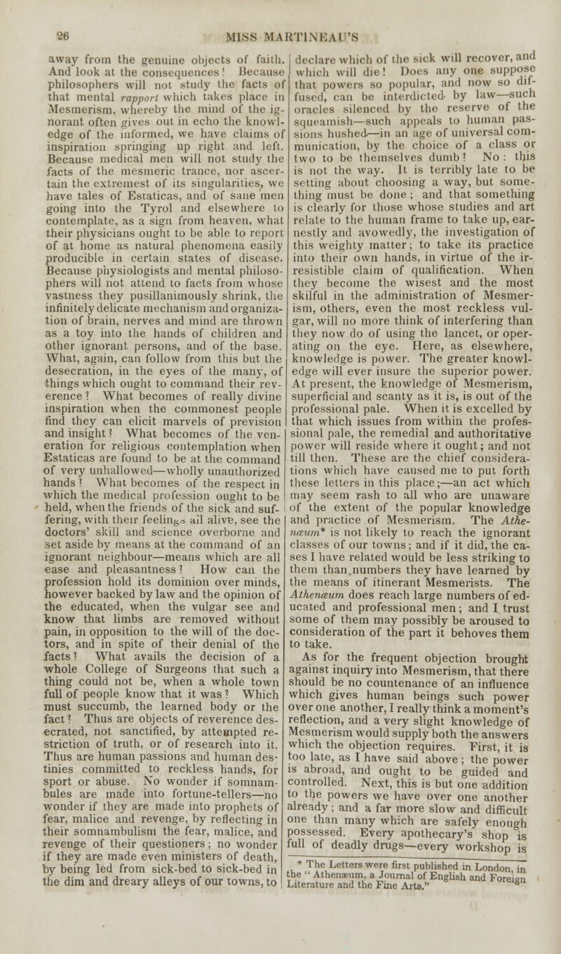 away from the genuine objects of faith. And look at the consequences! Because philosophers will not study the facts of that mental rapport which takes place in Mesmerism, whereby the mind of the ig- norant often gives out in echo the knowl- edge of the informed, we have claims of inspiration springing up right and left. Because medical men will not study the facts of the mesmeric trance, nor ascer- tain the extremest of its singularities, we have tales of Estaticas, and of sane men going into the Tyrol and elsewhere to contemplate, as a sign from heaven, what their physicians ought to be able to report of at home as natural phenomena easily producible in certain states of disease. Because physiologists and mental philoso- phers will not attend to facts from whose vastness they pusillanimously shrink, the infinitely delicate mechanism and organiza- tion of brain, nerves and mind are thrown as a toy into the hands of children and other ignorant persons, and of the base. What, again, can follow from this but the desecration, in the eyes of the many, of things which ought to command their rev- erence 1 What becomes of really divine inspiration when the commonest people find they can elicit marvels of prevision and insight'? What becomes of the ven- eration for religious contemplation when Estaticas are found to be at the command of very unhallowed—wholly unauthorized hands] What becomes of the respect in which the medical profession ought to be held, when the friends of the sick and suf- fering, with their feeling ail alive, see the doctors' skill and science overborne and set aside by means at the command of an ignorant neighbour—means which are all ease and pleasantness 1 How can the profession hold its dominion over minds, however backed by law and the opinion of the educated, when the vulgar see and know that limbs are removed without pain, in opposition to the will of the doc- tors, and in spite of their denial of the facts'? What avails the decision of a whole College of Surgeons that such a thing could not be, when a whole town full of people know that it was ? Which must succumb, the learned body or the fact ? Thus are objects of reverence des- ecrated, not sanctified, by attempted re- striction of truth, or of research into it. Thus are human passions and human des- tinies committed to reckless hands, for sport or abuse. No wonder if somnam- bules are made into fortune-tellers—no wonder if they are made into prophets of fear, malice and revenge, by reflecting in their somnambulism the fear, malice, and revenge of their questioners; no wonder if they are made even ministers of death, by being led from sick-bed to sick-bed in the dim and dreary alleys of our towns, to declare which of the sick will recover, and which will die! Does any one suppose that powers so popular, and now so dif- fused, can be interdicted by law—such oracles silenced by the reserve of the squeamish—such appeals to human pas- sions hushed—in an age of universal com- munication, by the choice of a class or two to be themselves dumb'? No: this is not the way. It is terribly late to be setting about choosing a way, but some- thing must be done ; and that something is clearly for those whose studies and art relate to the human frame to take up, ear- nestly and avowedly, the investigation of this weighty matter; to take its practice into their own hands, in virtue of the ir- resistible claim of qualification. When they become the wisest and the most skilful in the administration of Mesmer- ism, others, even the most reckless vul- gar, will no more think of interfering than they now do of using the lancet, or oper- ating on the eye. Here, as elsewhere, knowledge is power. The greater knowl- edge will ever insure the superior power. At present, the knowledge of Mesmerism, superficial and scanty as it is, is out of the professional pale. When it is excelled by that which issues from within the profes- sional pale, the remedial and authoritative power will reside where it ought; and not till then. These are the chief considera- tions which have caused me to put forth these letters in this place;—an act which may seem rash to all who are unaware of the extent of the popular knowledge and practice of Mesmerism. The Athe- nceum* is not likely to reach the ignorant classes of our towns; and if it did, the ca- ses I have related would be less striking to them than.numbers they have learned by the means of itinerant Mesmerists. The Athenceum does reach large numbers of ed- ucated and professional men; and I trust some of them may possibly be aroused to consideration of the part it behoves them to take. As for the frequent objection brought against inquiry into Mesmerism, that there should be no countenance of an influence which gives human beings such power over one another, I really think a moment's reflection, and a very slight knowledge of Mesmerism would supply both the answers which the objection requires. First, it is too late, as I have said above; the power is abroad, and ought to be guided and controlled. Next, this is but one addition to the powers we have over one another already; and a far more slow and difficult one than many which are safely enough possessed. Every apothecary's shop is of deadly drugs—every workshop is full * The Letters were first published in London in the  Athenaeum, a Journal of English and Foreien Literature and the Fine Arts.