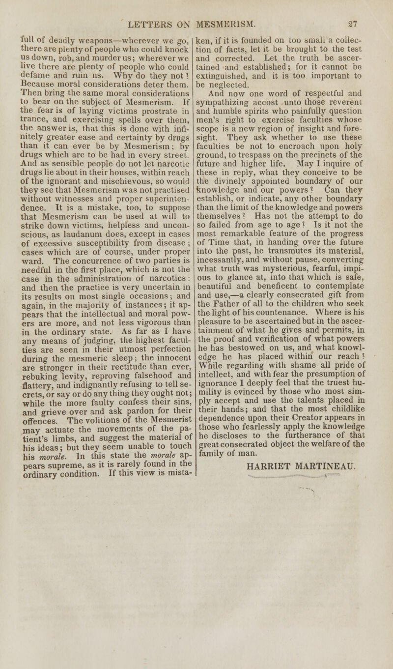 full of deadly weapons—wherever we go. there are plenty of people who could knock us down, rob, and murder us; wherever we live there are plenty of people who could defame and ruin ns. Why do they not \ Because moral considerations deter them. Then bring the same moral considerations to bear on the subject of Mesmerism. If the fear is of laying victims prostrate in trance, and exercising spells over them, the answer is, that this is done with infi- nitely greater ease and certainty by drugs than it can ever be by Mesmerism; by drugs which are to be had in every street. And as sensible people do not let narcotic drugs lie about in their houses, within reach of the ignorant and mischievous, so would they see that Mesmerism was not practised without witnesses and proper superinten- dence. It is a mistake, too, to suppose that Mesmerism can be used at will to strike down victims, helpless and uncon- scious, as laudanum does, except in cases of excessive susceptibility from disease ; cases which are of course, under proper ward. The concurrence of two parties is needful in the first place, which is not the case in the administration of narcotics: and then the practice is very uncertain in its results on most single occasions; and again, in the majority of instances; it ap- pears that the intellectual and moral pow- ers are more, and not less vigorous than in the ordinary state. As far as I have any means of judging, the highest facul- ties are seen in their utmost perfection during the mesmeric sleep; the innocent are stronger in their rectitude than ever, rebuking levity, reproving falsehood and flattery, and indignantly refusing to tell se- crets, or say or do anything they ought not; while the more faulty confess their sins, and grieve over and ask pardon for their offences. The volitions of the Mesmerist may actuate the movements of the pa- tient's limbs, and suggest the material of his ideas; but they seem unable to touch his morale. In this state the morale ap- pears supreme, as it is rarely found in the ordinary condition. If this view is mista- ken, if it is founded on too small a collec- tion of facts, let it be brought to the test and corrected. Let the truth be ascer- tained and established; for it cannot be extinguished, and it is too important to be neglected. And now one word of respectful and sympathizing accost unto those reverent and humble spirits who painfully question men's right to exercise faculties whose scope is a new region of insight and fore- sight. They ask whether to use these faculties be not to encroach upon holy ground, to trespass on the precincts of the future and higher life. May I inquire of these in reply, what they conceive to be the divinely appointed boundary of our knowledge and our powers 1 Can they establish, or indicate, any other boundary than the limit of the knowledge and powers themselves 1 Has not the attempt to do so failed from age to age? Is it not the most remarkable feature of the progress of Time that, in handing over the future into the past, he transmutes its material, incessantly, and without pause, converting what truth was mysterious, fearful, impi- ous to glance at, into that which is safe, beautiful and beneficent to contemplate and use,—a clearly consecrated gift from the Father of all to the children who seek the light of his countenance. Where is his pleasure to be ascertained but in the ascer- tainment of what he gives and permits, in the proof and verification of what powers he has bestowed on us, and what knowl- edge he has placed within our reach ? While regarding with shame all pride of intellect, and with fear the presumption of ignorance I deeply feel that the truest hu- mility is evinced by those who most sim- ply accept and use the talents placed in their hands; and that the most childlike dependence upon their Creator appears in those who fearlessly apply the knowledge he discloses to the furtherance of that great consecrated object the welfare of the family of man. HARRIET MARTINEAU.