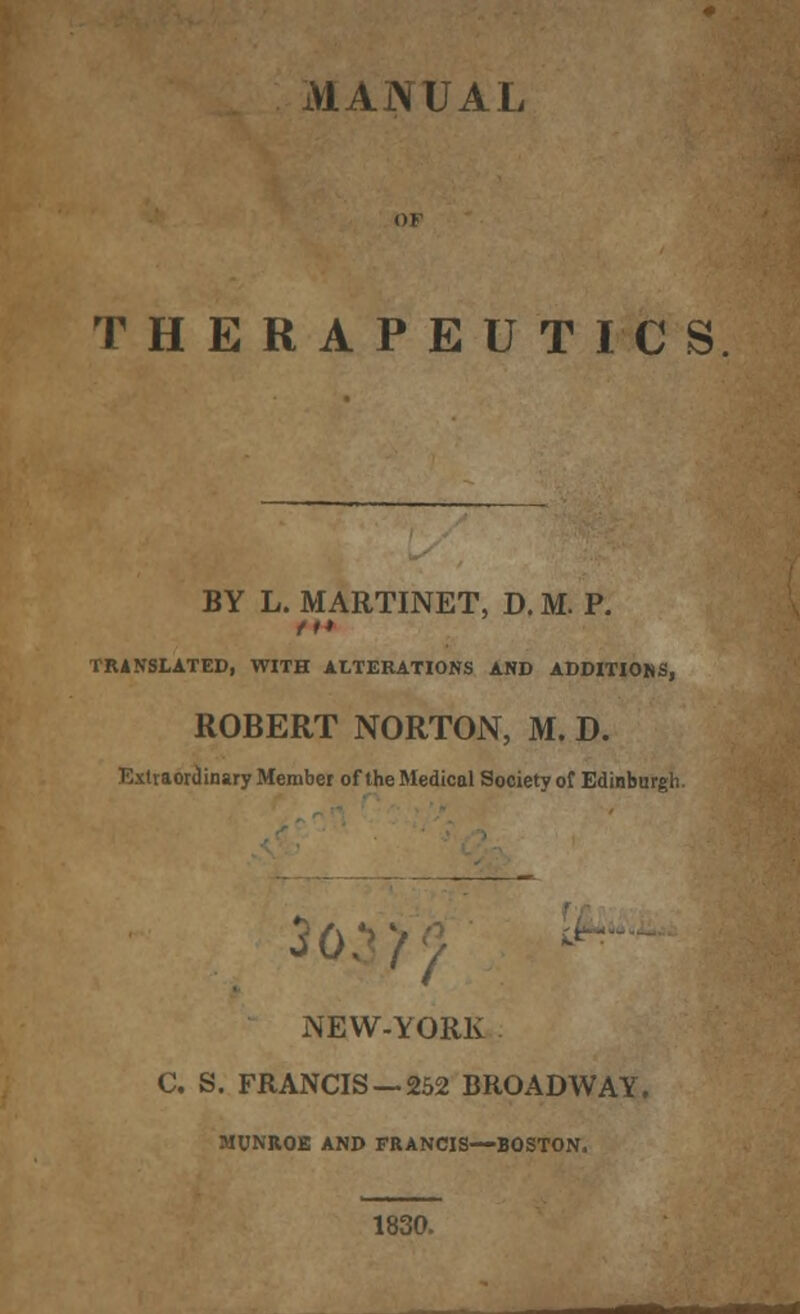 MANUAL THERAPEUTICS BY L. MARTINET, D. M. P. tt* TRANSLATED, WITH ALTERATIONS AND ADDITIONS, ROBERT NORTON, M. D. Extraordinary Member of the Medical Society of Edinburgh. NEW-YORK C. S. FRANCIS —252 BROADWAY. MUNROE AND FRANCIS—BOSTON. 1830.