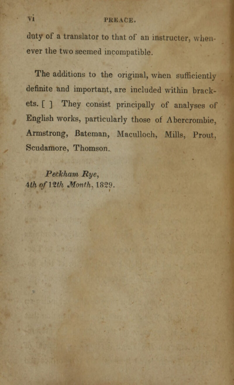 duty of a translator to that of an instructor, w ever the two seemed incompatible. The additions to the original, when sufficiently definite and important, are included within brack- ets. [ ] They consist principally of analyses of English works, particularly those of Abercrombie, Armstrong, Bateman, Maculloch, Mills, Prout, Scudamore, Thomson. Peckham Rye, \thofmh Month, 182<».