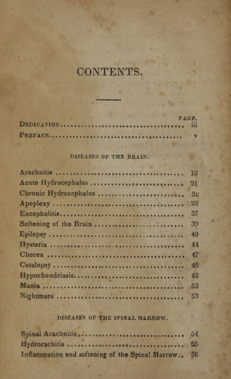 CONTENTS, PAGE. Dedication iii Preface. y DISEASES OF THE BRAIN. Arachnitis ,. 13 Acute Hydrocephalus 21 Chronic Hydrocephalus 26' Apoplexy , 128 Encephalitis , 37 Softening of the Brain 39 Epilepsy 40 Hysteria 44 Chorea 47 Catalepsy 48 Hypocho ndriasis , 48 Mania 52 Nightmare 53 DISEASES OF THE SPINAL MARROW. Spinal Arachnitis , 54 Hydrorachitis 55 Inflammation and softening of tht Spina1. Marrow.. 56