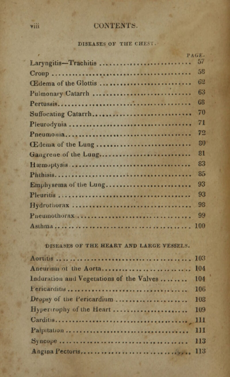 »iii CONTENTS DISEASES OF THE CHI Laryngitis—Trachitis «>• Croup 58 CEdema of the Glottis 68 Pulmonary Catarrh 63 Pertussis '. 68 Suffocating Catarrh *•• 70 Pleurodynia ?1 Pneumonia 72 CEdema of the Lung 80 Gangrene of the Lung 81 H;cm.<pt>sis 83 Phthisis 85 Emphysema of the Lung 93 Pleuritis 93 Hydrotiiorax 98 Pneumothorax 99 Asthma 100 DISEASES OF THE HEART AND LARGE VESSELS. Aortitis 103 Aneurism ot the Aorta 104 Induration aud Vegetations of the Valves 104 herieai (litis 106 Dropsy of Hie I'ericardium 108 Hypertrophy of the Heart 109 Carditis Ill Palpitation Ill Syncope 113 Angina Pectoris >, .. 113