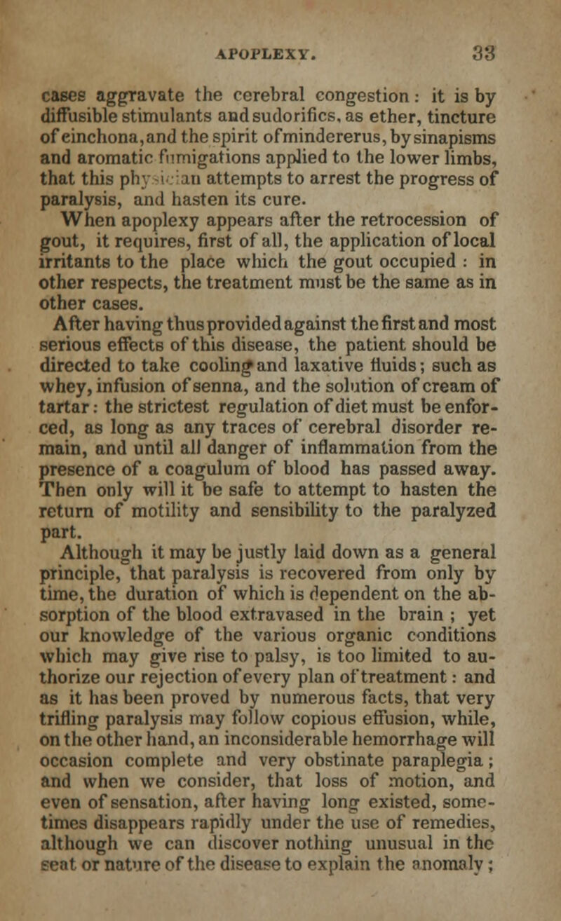 cases aggravate the cerebral congestion: it is by diffusible stimulants andsudorifics, as ether, tincture of einchona,and the spirit ofmindererus, by sinapisms and aromatic fumigations applied to the lower limbs, that this physician attempts to arrest the progress of paralysis, and hasten its cure. When apoplexy appears after the retrocession of gout, it requires, first of all, the application of local irritants to the place which the gout occupied : in other respects, the treatment must be the same as in other cases. After having thus provided against the first and most serious effects of this disease, the patient should be directed to take cooling- and laxative fluids; such as whey, infusion of senna, and the solution of cream of tartar: the strictest regulation of diet must be enfor- ced, as long as any traces of cerebral disorder re- main, and until all danger of inflammation from the presence of a coagulum of blood has passed away. Then only will it be safe to attempt to hasten the return of motility and sensibility to the paralyzed part. Although it may be justly laid down as a general principle, that paralysis is recovered from only by time, the duration of which is dependent on the ab- sorption of the blood extravased in the brain ; yet our knowledge of the various organic conditions which may give rise to palsy, is too limited to au- thorize our rejection of every plan of treatment: and as it has been proved by numerous facts, that very trifling paralysis may follow copious effusion, while, on the other hand, an inconsiderable hemorrhage will occasion complete and very obstinate paraplegia; and when we consider, that loss of motion, and even of sensation, after having long existed, some- times disappears rapidly under the use of remedies, although we can discover nothing unusual in the seat or nature of the disease to explain the anomaly ;