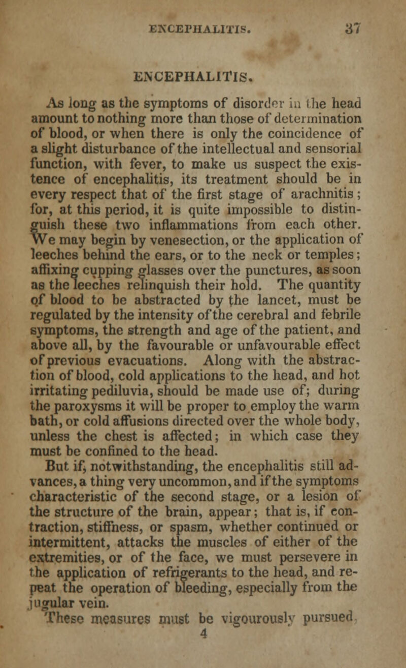 Ex\ CEPHALITIS. As long as the symptoms of disorder iu (he head amount to nothing more than those of determination of blood, or when there is only the coincidence of a slight disturbance of the intellectual and sensorial function, with fever, to make us suspect the exis- tence of encephalitis, its treatment should be in every respect that of the first stage of arachnitis ; for, at this period, it is quite impossible to distin- guish these two inflammations from each other. We may begin by venesection, or the application of leeches behind the ears, or to the neck or temples; affixing cupping glasses over the punctures, as soon as the leeches relinquish their hold. The quantity of blood to be abstracted by the lancet, must be regulated by the intensity of the cerebral and febrile symptoms, the strength and age of the patient, and above all, by the favourable or unfavourable effect of previous evacuations. Along with the abstrac- tion of blood, cold applications to the head, and hot irritating pediluvia, should be made use of; during the paroxysms it will be proper to employ the warm bath, or cold affusions directed over the whole body, unless the chest is affected; in which case they must be confined to the head. But if, notwithstanding, the encephalitis still ad- vances^ thing very uncommon, and if the symptoms characteristic of the second stage, or a lesion of the structure of the brain, appear; that is, if con- traction, stiffness, or spasm, whether continued or intermittent, attacks the muscles of either of the extremities, or of the face, we must persevere in the application of refrigerants to the head, and re- peat the operation of bleeding, especially from the jugular vein. These measures must be vigourouslv pursued 4