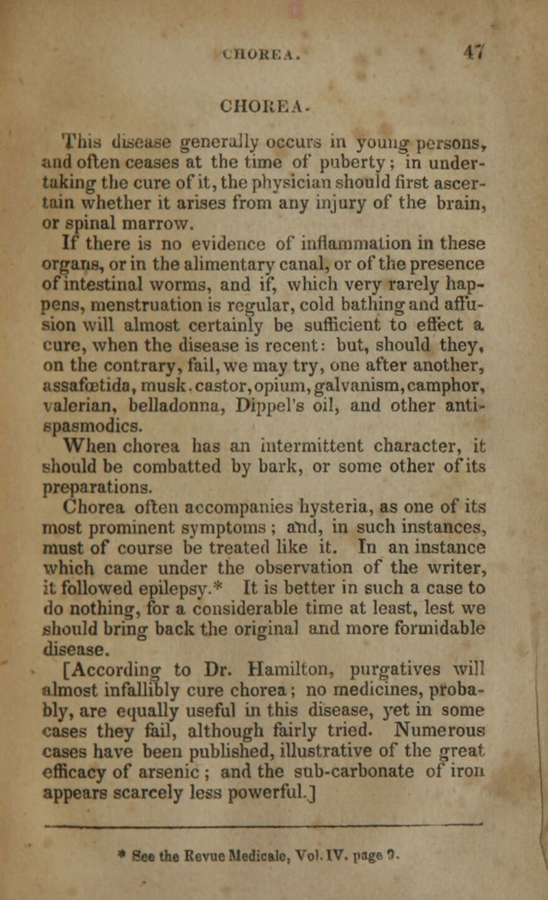 r, CHOKK \- This disease generally occurs in young persons, and often ceases at the time of puberty; in under- taking the cure of it, the physician should first ascer- tain whether it arises from any injury of the brain, or spinal marrow. If there is no evidence of inflammation in these organs, or in the alimentary canal, or of the presence of intestinal worms, and if, which very rarely hap- pens, menstruation is regular, cold bathing and affu- sion will almost certainly be sufficient to effect a cure, when the disease is recent: but, should they, on the contrary, fail, we may try, one after another, assafcctida,musk.castor,opium,galvanism,camphor, valerian, belladonna, Dippel's oil, and other anti- spasmodics. When chorea has an intermittent character, it should be combatted by bark, or some other of its preparations. Chorea often accompanies hysteria, as one of its most prominent symptoms ; and, in such instances, must of course be treated like it. In an instance which came under the observation of the writer, it followed epilepsy.* It is better in such a case to do nothing, for a considerable time at least, lest we should bring back the original and more formidable disease. [According to Dr. Hamilton, purgatives will almost infallibly cure chorea; no medicines, proba- bly, are equally useful in this disease, yet in some cases they fail, although fairly tried. Numerous cases have been published, illustrative of the great efficacy of arsenic ; and the sub-carbonate of iron appears scarcely less powerful..] See the Revue Medicalc, Vol. IV. page fl.