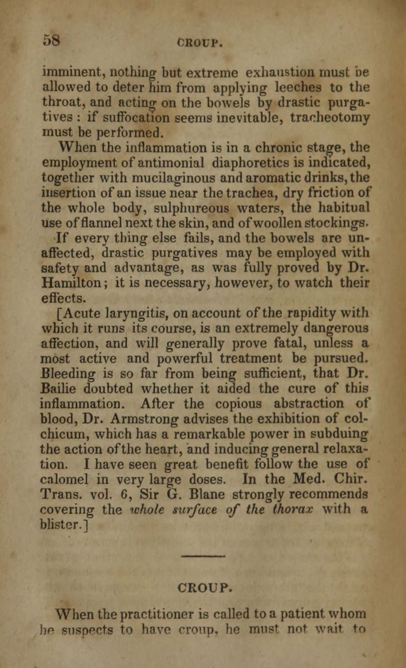 imminent, nothing but extreme exhaustion must be allowed to deter him from applying leeches to the throat, and acting on the bowels by drastic purga- tives : if suffocation seems inevitable, tracheotomy must be performed. When the inflammation is in a chronic stage, the employment of antimonial diaphoretics is indicated, together with mucilaginous and aromatic drinks, the insertion of an issue near the trachea, dry friction of the whole body, sulphureous waters, the habitual use of flannel next the skin, and of woollen stockings. If every thing else fails, and the bowels are un- affected, drastic purgatives may be employed with safety and advantage, as was fully proved by Dr. Hamilton; it is necessary, however, to watch their effects. [Acute laryngitis, on account of the rapidity with which it runs its course, is an extremely dangerous affection, and will generally prove fatal, unless a most active and powerful treatment be pursued. Bleeding is so far from being sufficient, that Dr. Bailie doubted whether it aided the cure of this inflammation. After the copious abstraction of blood, Dr. Armstrong advises the exhibition of col- chicum, which has a remarkable power in subduing the action of the heart, and inducing general relaxa- tion. I have seen great benefit follow the use of calomel in very large doses. In the Med. Chir. Trans, vol. 6, Sir G. Blane strongly recommends covering the whole surface of the thorax with a blister.] CROUP. When the practitioner is called to a patient whom he Buspects to have croup, he must not wait to