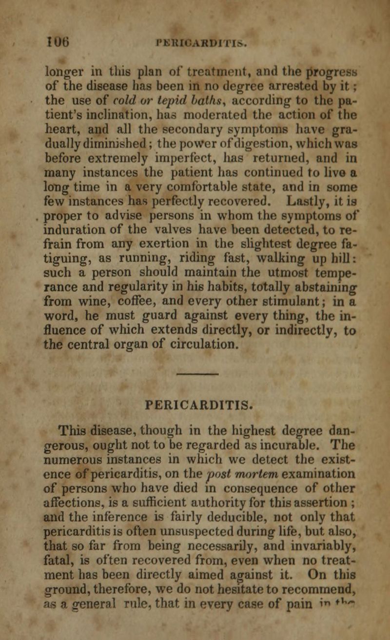 longer in this plan of treatment, and the progress of the disease has been in no degree arrested by it; the use of cold or tepid baths, according to the pa- tient's inclination, has moderated the action of the heart, and all the secondary symptoms have gra- dually diminished ; the power of digestion, which was before extremely imperfect, lias returned, and in many instances the patient has continued to live a long time in a very comfortable state, and in some few instances has perfectly recovered. Lastly, it is proper to advise persons in whom the symptoms of induration of the valves have been detected, to re- frain from any exertion in the slightest degree fa- tiguing, as running, riding fast, walking up hill: such a person should maintain the utmost tempe- rance and regularity in his habits, totally abstaining from wine, coffee, and every other stimulant; in a word, he must guard against every thing, the in- fluence of which extends directly, or indirectly, to the central organ of circulation. PERICARDITIS. This disease, though in the highest degree dan- gerous, ought not to be regarded as incurable. The numerous instances in which we detect the exist- ence of pericarditis, on the post mortem examination of persons who have died in consequence of other affections, is a sufficient authority for this assertion ; and the inference is fairly deducible, not only that pericarditis is often unsuspected during life, but also, that so far from being necessarily, and invariably, fatal, is often recovered from, even when no treat- ment has been directly aimed against it. On this ground, therefore, we do not hesitate to recommend, as a general rule, that in every case of pain »« ,l*