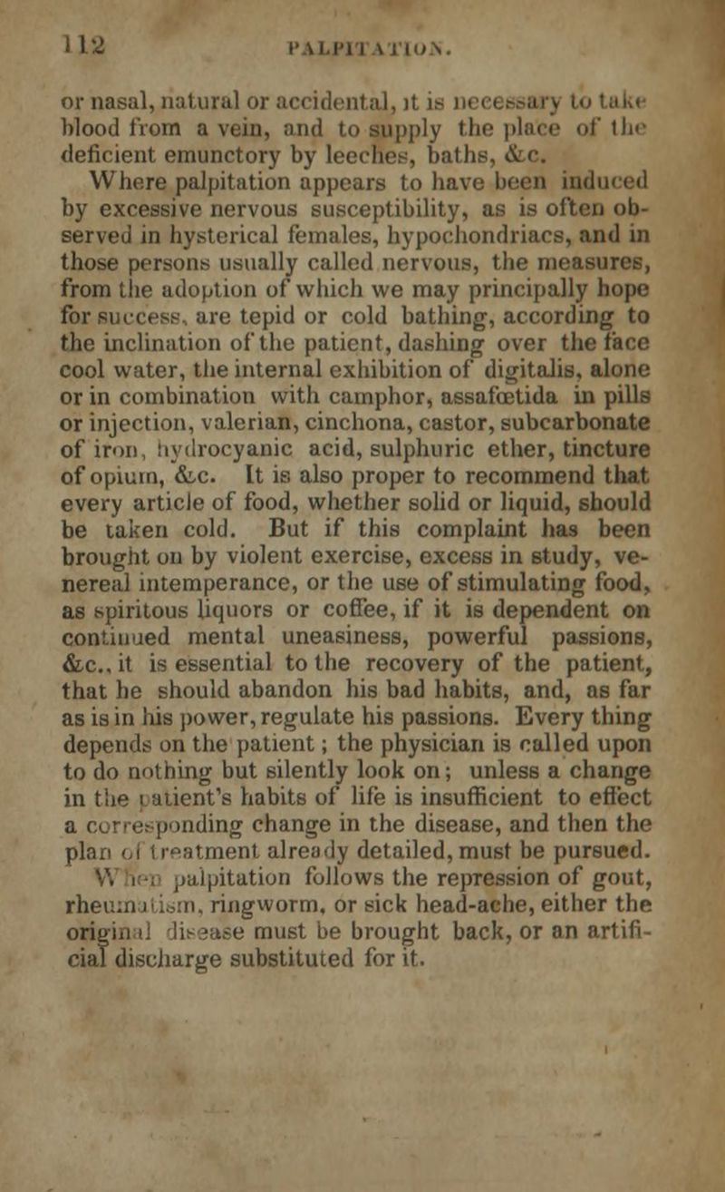 or nasal, natural or accidental, it is n< blood from a vein, and to supply the place of tin' deficient emunctory by leecnes, baths, &c. Where palpitation appears to have been induced by excessive nervous susceptibility, as is often ob- served in hysterical females, hypochondriacs, and in those persons usually called nervous, the measures, from tlie adoption of which we may principally hope for success, are tepid or cold bathing, according to the inclination of the patient, dashing over the face cool water, the internal exhibition of digitalis, alone or in combination with camphor, assafoetida in pills or injection, valerian, cinchona, castor, subcarbonate of iron, hydrocyanic acid, sulphuric ether, tincture of opium, &c. It is also proper to recommend that every article of food, whether solid or liquid, should be taken cold. But if this complaint has been brought on by violent exercise, excess in study, ve- nereal intemperance, or the use of stimulating food, as spiritous liquors or coffee, if it is dependent on continued mental uneasiness, powerful passions, &c, it is essential to the recovery of the patient, that he should abandon his bad habits, and, as far as is in his power, regulate his passions. Every thing depends on the patient; the physician is called upon to do nothing but silently look on; unless a change in the f atient's habits of life is insufficient to effect a corresponding change in the disease, and then the plan o.l treatment already detailed, must be pursued. V. i ; palpitation follows the repression of gout, rheumatism, ringworm, or sick head-ache, either the oriy; e must be brought back, or an arlifi ciaf discharge substituted for it.