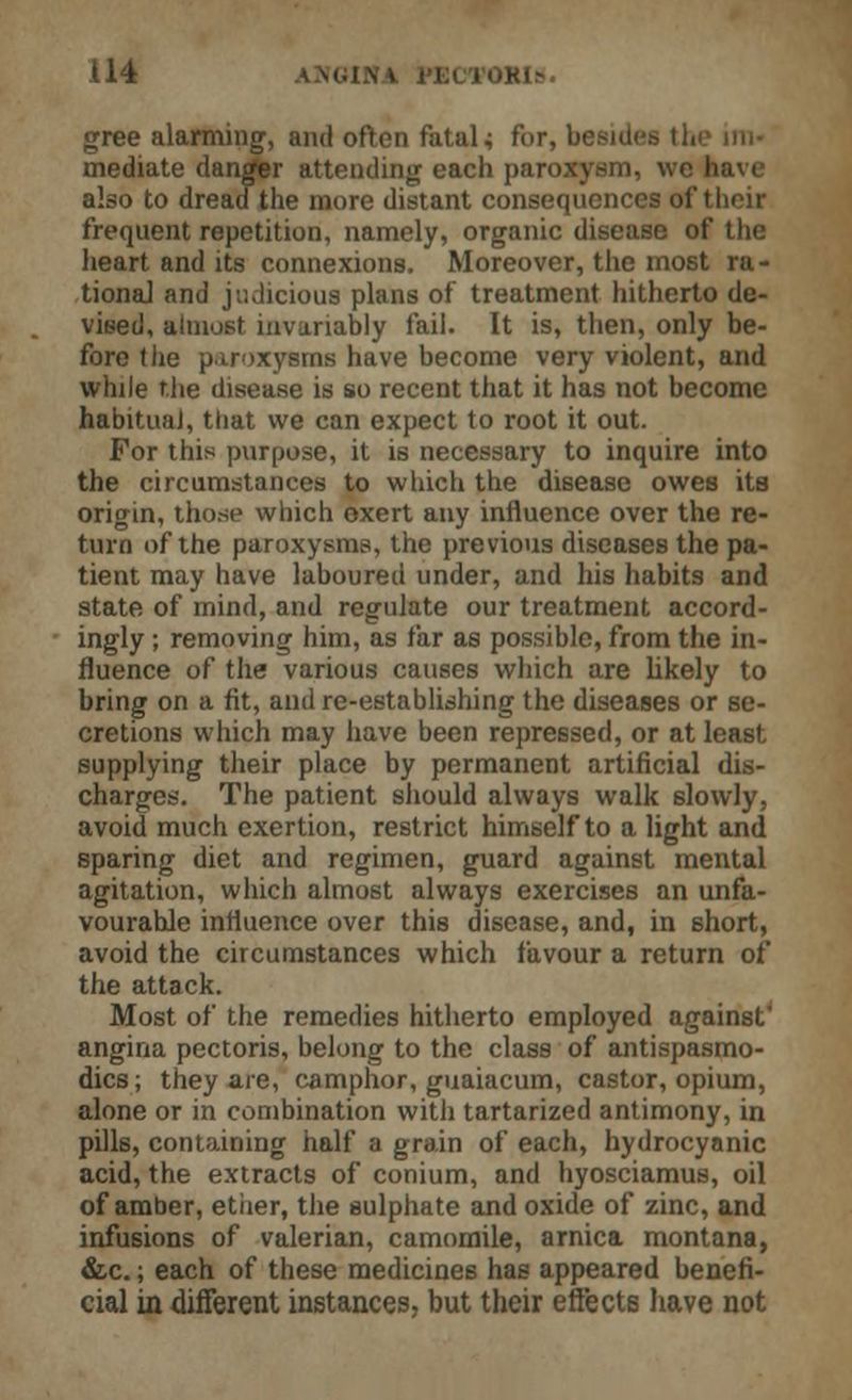 gree alarming, and often fatal 4 for, besides the im- mediate danger attending each paroxysm, \vc h abo to dread the more distant consequences of their frequent repetition, namely, organic disease of the heart and its connexions. Moreover, the most ra- tional and judicious plans of treatment hitherto de- vised, almost invariably fail. It is, then, only be- fore the paroxysms have become very violent, and while the disease is so recent that it has not become habitual, that we can expect to root it out. For this purpose, it is necessary to inquire into the circumstances to which the disease owes its origin, those which oxert any influence over the re- turn of the paroxysms, the previous diseases the pa- tient may have laboured under, and his habits and state of mind, and regulate our treatment accord- ingly ; removing him, as far as possible, from the in- fluence of the various causes which are likely to bring on a fit, and re-establishing the diseases or se- cretions which may have been repressed, or at least supplying their place by permanent artificial dis- charges. The patient should always walk 6lowly, avoid much exertion, restrict himself to a light and sparing diet and regimen, guard against mental agitation, which almost always exercises an unfa- vourable influence over this disease, and, in ehort, avoid the circumstances which favour a return of the attack. Most of the remedies hitherto employed against' angina pectoris, belong to the class of antispasmo- dics; they are, camphor, guaiacum, castor, opium, alone or in combination with tartarized antimony, in pills, containing half a grain of each, hydrocyanic acid, the extracts of conium, and hyosciamus, oil of amber, ether, the sulphate and oxide of zinc, and infusions of valerian, camomile, arnica montana, &c.; each of these medicines has appeared benefi- cial in different instances, but their effects have not