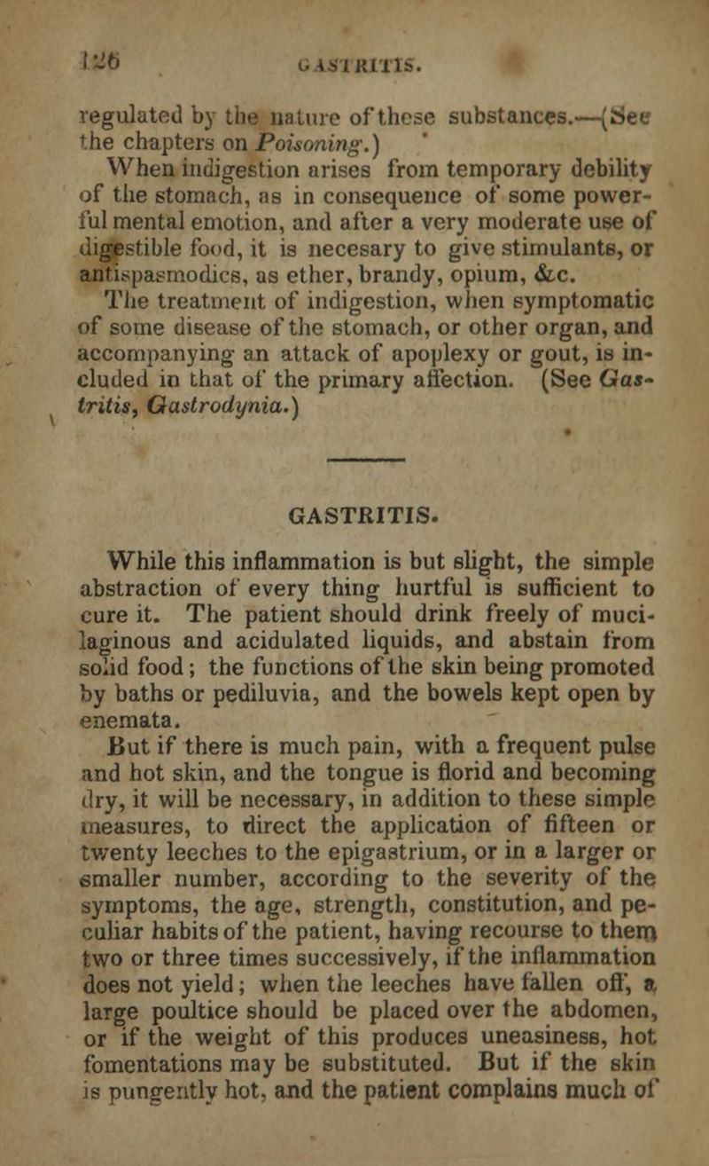 tSJG .'Kills. regulated by the nature of these substances.—(See the chapters on Poisoning.) When indigestion arises from temporary debility of the stomach, as in consequence of some power- ful mental emotion, and after a very moderate use of digestible food, it is necesary to give stimulants, or antispasmodics, as ether, brandy, opium, &c. The treatment of indigestion, when symptomatic of some disease of the stomach, or other organ, and accompanying an attack of apoplexy or gout, is in- cluded in that of the primary affection. (See Gas- tritis, Gastrodynia.) GASTRITIS. While this inflammation is but slight, the simple abstraction of every thing hurtful is sufficient to cure it. The patient should drink freely of muci- laginous and acidulated liquids, and abstain from solid food; the functions of the skin being promoted by baths or pediluvia, and the bowels kept open by enemata. But if there is much pain, with a frequent pulse and hot skin, and the tongue is florid and becoming dry, it will be necessary, in addition to these simple measures, to direct the application of fifteen or tv/enty leeches to the epigastrium, or in a larger or smaller number, according to the severity of the symptoms, the age, strength, constitution, and pe- culiar habits of the patient, having recourse to them two or three times successively, if the inflammation does not yield; when the leeches have fallen off, a large poultice should be placed over the abdomen, or if the weight of this produces uneasiness, hot fomentations may be substituted. But if the skin is pungently hot, and the patient complains much of