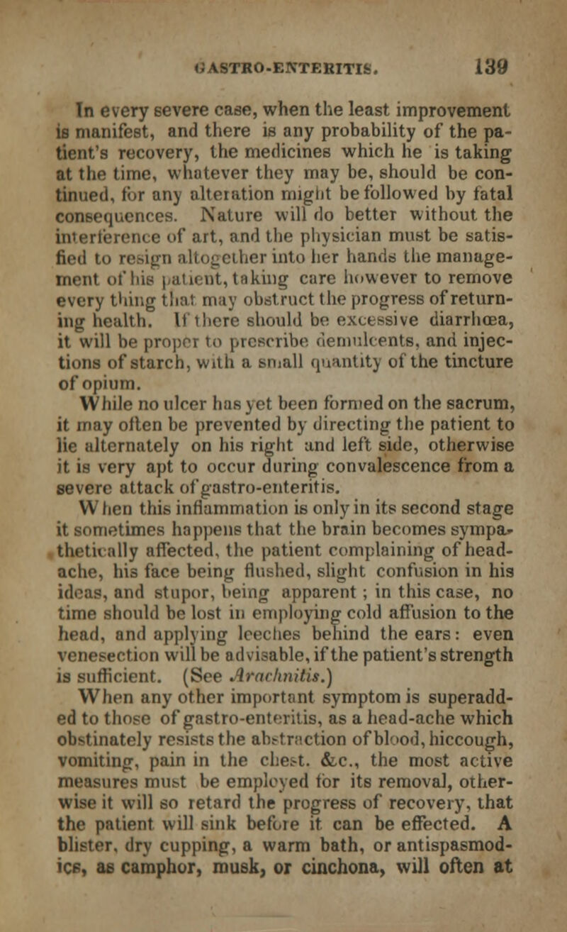 In every severe case, when the least improvement is manifest, and there is any probability of the pa- tient's recovery, the medicines which he is taking at the time, whatever they may be, should be con- tinued, for any alteration might be followed by fatal consequences. Nature will do better without the interference of art, and the physician must be satis- fied to resign altogether into her hands the manage- ment of hie patient, taking care however to remove every thing that may obstruct the progress of return- ing health. If there should be excessive diarrhoea, it will be proper to prescribe demulcents, and injec- tions of starch, with a small quantity of the tincture of opium. While no ulcer has yet been formed on the sacrum, it may often be prevented by directing the patient to lie alternately on his right and left side, otherwise it is very apt to occur during convalescence from a severe attack of gastro-enteritis. When this inflammation is only in its second stage it sometimes happens that the brain becomes sympa* thetu ally affected, the patient complaining of head- ache, his face being flushed, slight confusion in his ideas, and stupor, being apparent ; in this case, no time should be lost in employing cold affusion to the head, and applying leeches behind the ears: even venesection will be advisable, if the patient's strength is sufficient. (See Arachnitis.) When any other important symptom is superadd- ed to those of gastro-enteritis, as a head-ache which obstinately resists the abstraction of blood, hiccough, vomiting, pain in the chest. &c, the most active measures must be employed tor its removal, other- wise it will so retard the progress of recovery, that the patient will sink before it can be effected. A blister, dry cupping, a warm bath, or antispasmod- ics, as camphor, musk, or cinchona, will often at