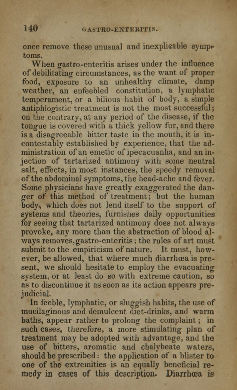 once remove these unusual and inexplicable syinpr toms. When gastro-enteritis arises under the influence of debilitating circumstances, as the want of proper food, exposure to an unhealthy climate, damp weather, an enfeebled constitution, a lymphatic temperament, or a bilious habit of body, a simple antiphlogistic treatment is not the most successful; on the contrary, at any period of the disease, if the tongue is covered with a thick yellow fur, and there is a disagreeable bitter taste in the mouth, it is in- contestably established by experience, that the ad- ministration of an emetic of ipecacuanha, and an in- jection of tartarized antimony with some neutral salt, effects, in most instances, the speedy removal of the abdominal symptoms, the head-ache and fever. Some physicians have greatly exaggerated the dan- ger of this method of treatment; but the human body, which does not lend itself to the support of systems and theories, furnishes daily opportunities for seeing that tartarized antimony does not always provoke, any more than the abstraction of blood al- ways removes,gastro-enteritis; the rules of art must submit to the empiricism of nature. It must, how- ever, be allowed, that where much diarrhoea is pre- sent, we should hesitate to employ the evacuating system, or at least do so witli extreme caution, so as to discontinue it as soon as its action appears pre- judicial. In feeble, lymphatic, or sluggish habits, the use of mucilaginous and demulcent diet-drinks, and warm baths, appear rather to prolong the complaint; in such cases, therefore, a more stimulating plan of treatment may be adopted with advantage, and the use of bitters, aromatic and chalybeate waters, should be prescribed: the application of a blister to one of the extremities is an equally beneficial re- medy in cases of this description. Diarrhoea is