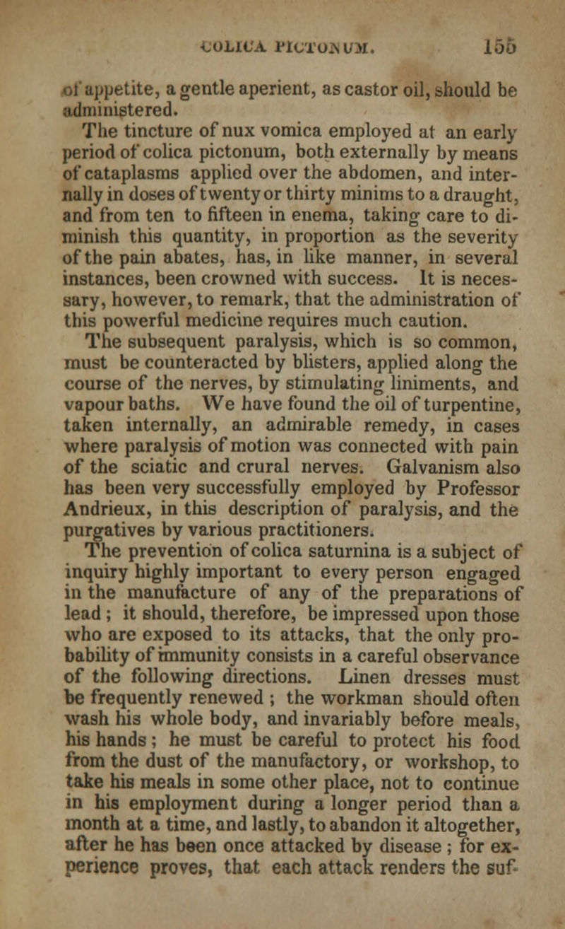 ^OLICA PlCTOJiUM. 156 jjetite, a gentle aperient, as castor oil, should be administered. The tincture of nux vomica employed at an early period of colica pictonum, both externally by means of cataplasms applied over the abdomen, and inter- nally in doses of twenty or thirty minims to a draught, and from ten to fifteen in enema, taking care to di- minish this quantity, in proportion as the severity of the pain abates, has, in like manner, in several instances, been crowned with success. It is neces- sary, however, to remark, that the administration of this powerful medicine requires much caution. The subsequent paralysis, which is so common, must be counteracted by blisters, applied along the course of the nerves, by stimulating liniments, and vapour baths. We have found the oil of turpentine, taken internally, an admirable remedy, in cases where paralysis of motion was connected with pain of the sciatic and crural nerves. Galvanism also has been very successfully employed by Professor Andrieux, in this description of paralysis, and the purgatives by various practitioners. The prevention of colica saturnina is a subject of inquiry highly important to every person engaged in the manufacture of any of the preparations of lead ; it should, therefore, be impressed upon those who are exposed to its attacks, that the only pro- bability of immunity consists in a careful observance of the following directions. Linen dresses must be frequently renewed ; the workman should often wash his whole body, and invariably before meals, his hands; he must be careful to protect his food from the dust of the manufactory, or workshop, to take his meals in some other place, not to continue in his employment during a longer period than a month at a time, and lastly, to abandon it altogether, after he has been once attacked by disease ; for ex- perience proves, that each attack renders the suf-
