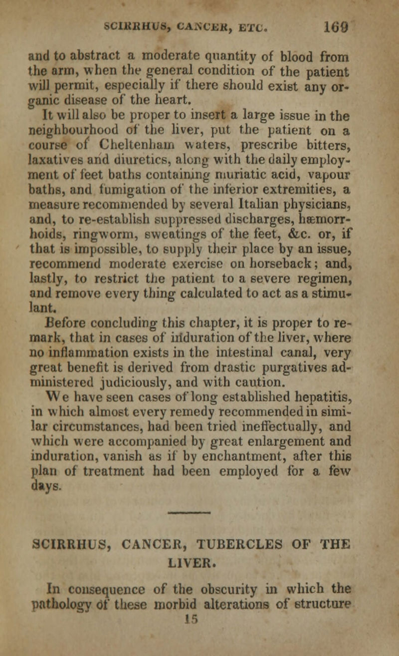 and to abstract a moderate quantity of blood from the arm, when the general condition of the patient will permit, especially if there should exist any or- ganic disease of the heart. It will also be proper to insert a large issue in the neighbourhood of the liver, put the patient on a course of Cheltenham waters, prescribe bitters, laxatives and diuretics, along with the daily employ- ment of feet baths containing muriatic acid, vapour baths, and fumigation of the inferior extremities, a measure recommended by several Italian physicians, and, to re-establish suppressed discharges, haemorr- hoids, ringworm, sweatings of the feet, &c. or, if that is impossible, to supply their place by an issue, recommend moderate exercise on horseback; and, lastly, to restrict the patient to a severe regimen, and remove every thing calculated to act as a stimu- lant. Before concluding this chapter, it is proper to re- mark, that in cases of iriduration of the liver, where no inflammation exists in the intestinal canal, very great benefit is derived from drastic purgatives ad- ministered judiciously, and with caution. We have seen cases of long established hepatitis, in which almost every remedy recommended in simi- lar circumstances, had been tried ineffectually, and which were accompanied by great enlargement and induration, vanish as if by enchantment, after thie plan of treatment had been employed for a few days. SCIRRHUS, CANCER, TUBERCLES OF THE LIVER. In consequence of the obscurity in which the pathology Of these morbid alterations of structure