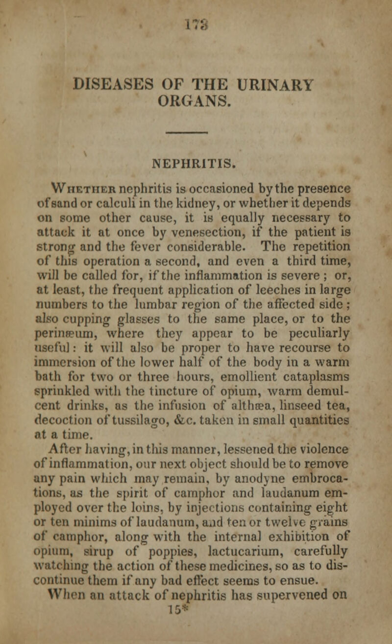 ORGANS. NEPHRITIS. Whether nephritis is occasioned by the presence of sand or calculi in the kidney, or whether it depends on some other cause, it is equally necessary to attack it at once by venesection, if the patient is strong and the fever considerable. The repetition of this operation a second, and even a third time, will be called for, if the inflammation is severe ; or, at least, the frequent application of leeches in large numbers to the lumbar region of the affected side; also cupping glasses to the same place, or to the perineeum, where they appear to be peculiarly useful: it will also be proper to have recourse to immersion of the lower half of the body in a warm bath for two or three hours, emollient cataplasms sprinkled with the tincture of opium, warm demul- cent drinks, as the infusion of althcea, linseed tea, decoction of tussilago, &c. taken in small quantities at a time. After having, in this manner, lessened the violence of inflammation, our next object should be to remove any pain which may remain, by anodyne embroca- tions, as the spirit of camphor and laudanum em- ployed over the loirs, by injections containing eight or ten minims of laudanum, a»id ten or twelve grains of camphor, along with the internal exhibition of opium, sirup of poppies, lactucarium, carefully watching the action of these medicines, so as to dis- continue them if any bad effect seems to ensue. When an attack of nephritis has supervened on