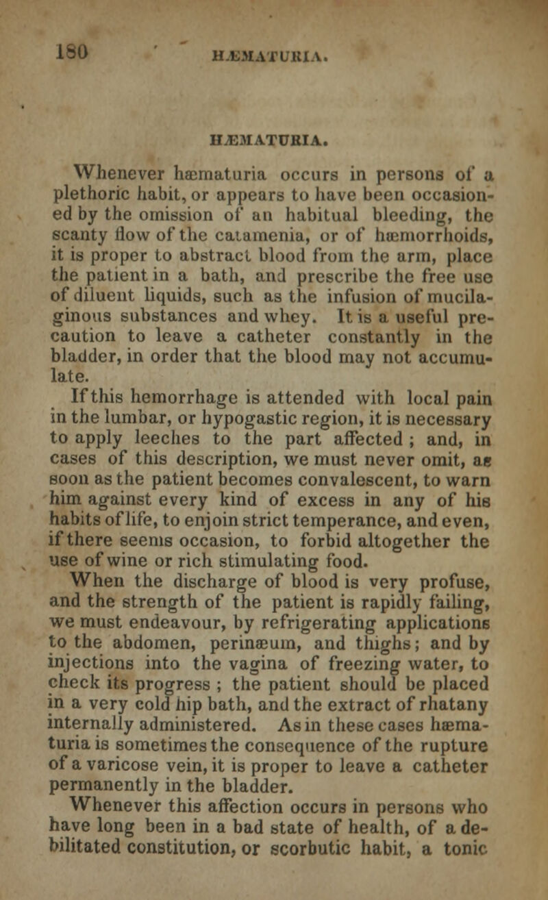 HEMATURIA. Whenever haematuria occurs in persons of a plethoric habit, or appears to have been occasion- ed by the omission of an habitual bleeding, the scanty How of the catamenia, or of haemorrhoids, it is proper to abstract blood from the arm, place the patient in a bath, and prescribe the free use of diluent liquids, such as the infusion of mucila- ginous substances and whey. It is a useful pre- caution to leave a catheter constantly in the bladder, in order that the blood may not accumu- late. If this hemorrhage is attended with local pain in the lumbar, or hypogastic region, it is necessary to apply leeches to the part affected ; and, in cases of this description, we must never omit, ae soon as the patient becomes convalescent, to warn him against every kind of excess in any of his habits of life, to enjoin strict temperance, and even, if there seems occasion, to forbid altogether the use of wine or rich stimulating food. When the discharge of blood is very profuse, and the strength of the patient is rapidly failing, we must endeavour, by refrigerating applications to the abdomen, perinaeum, and thighs; and by injections into the vagina of freezing water, to check its progress ; the patient should be placed in a very cold hip bath, and the extract of rhatany internally administered. As in these cases haema- turia is sometimes the consequence of the rupture of a varicose vein, it is proper to leave a catheter permanently in the bladder. Whenever this affection occurs in persons who have long been in a bad state of health, of a de- bilitated constitution, or scorbutic habit, a tonic