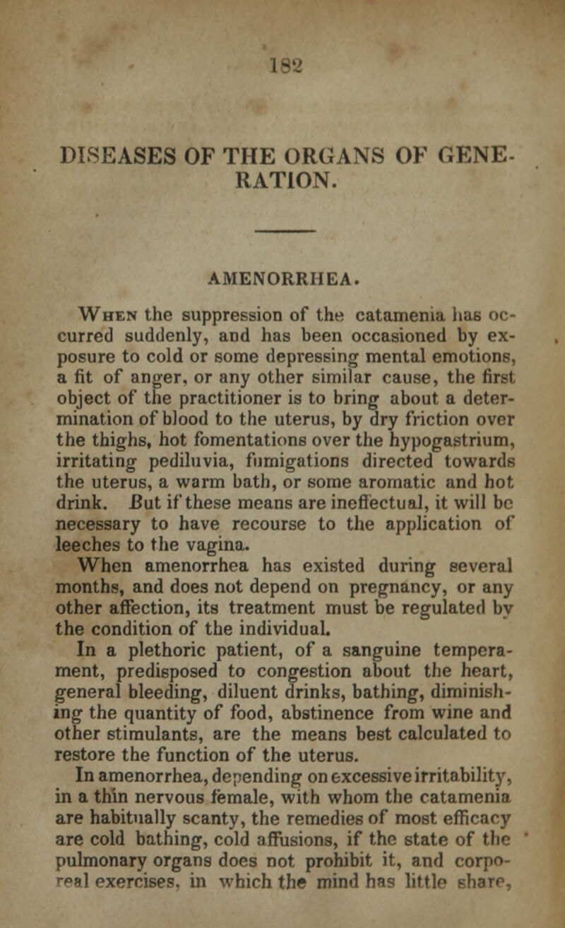 DISEASES OF THE ORGANS OF GENE- RATION. AMENORRHEA. When the suppression of the catamenia has oc- curred suddenly, and has been occasioned by ex- posure to cold or some depressing mental emotions, a fit of anger, or any other similar cause, the first object of the practitioner is to bring about a deter- mination of blood to the uterus, by dry friction over the thighs, hot fomentations over the hypogastrium, irritating pediluvia, fumigations directed towards the uterus, a warm bath, or some aromatic and hot drink. But if these means are ineffectual, it will be necessary to have recourse to the application of leeches to the vagina. When amenorrhea has existed during several months, and does not depend on pregnancy, or any other affection, its treatment must be regulated by the condition of the individual. In a plethoric patient, of a sanguine tempera- ment, predisposed to congestion about the heart, general bleeding, diluent drinks, bathing, diminish- ing the quantity of food, abstinence from wine and other stimulants, are the means best calculated to restore the function of the uterus. In amenorrhea, depending on excessive irritabilit}', in a thin nervous female, with whom the catamenia are habitually scanty, the remedies of most efficacy are cold bathing, cold affusions, if the state of the pulmonary organs does not prohibit it, and corpo- ral exercises, in which the mind has little share,