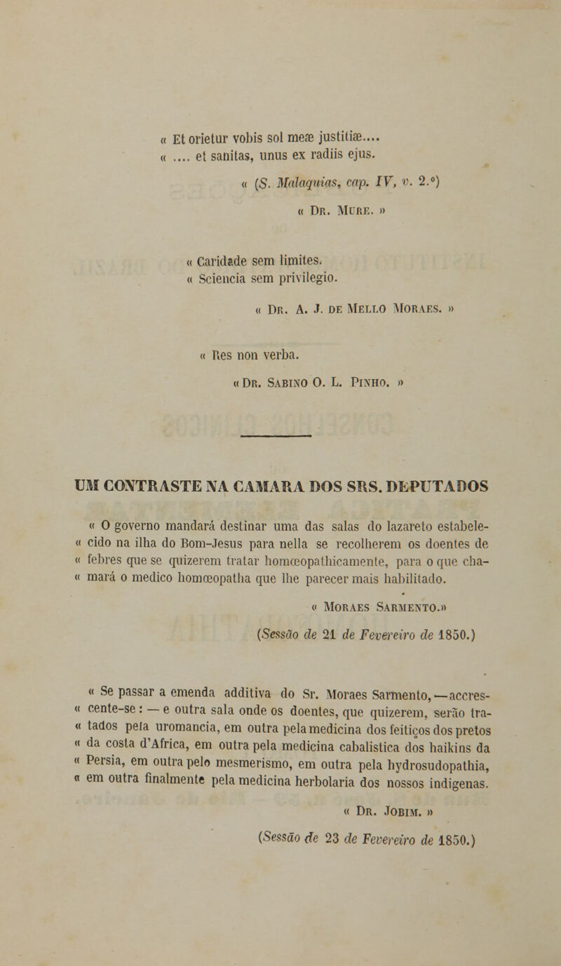 « Etorietur vobis sol meae justitiae— « .... et sanitas, unus ex radiis ejus. « (S. Malaquias, cap. IV, v. 2.°) « Dr. Mure. » « Caridade sem limites- « Sciencia sem privilegio. « Dr. A. J. de Mello Moraes. » « Res non verba. « Dr. Sabino O. L. Pinho. » UM CONTRASTE IVA CAMARÁ DOS SRS. DEPUTADOS « O governo mandará destinar uma das salas do lazareto estabele- « eido na ilha do Bom-Jesus para nella se recolherem os doentes de « febres que se quizerem tratar hoinceopathicamente, para o que cha- « mará o medico homoeopatha que lhe parecer mais habilitado. « Moraes Sarmento.» (Sessão de 21 de Fevereiro de 1850.) « Se passar a emenda additiva do Sr. Moraes Sarmento,—aceres- « cente-se: — e outra sala onde os doentes, que quizerem, serão tra- « tados peia uromancia, em outra pela medicina dos feitiços dos pretos « da costa d'Africa, em outra pela medicina cabalística dos haikins da « Pérsia, em outra pelo mesmerismo, em outra pela hydrosudopathia, « em outra finalmente pela medicina herbolaria dos nossos indígenas. « Dr. Jobim. » (Sessão de 23 de Fevereiro de 1850.)