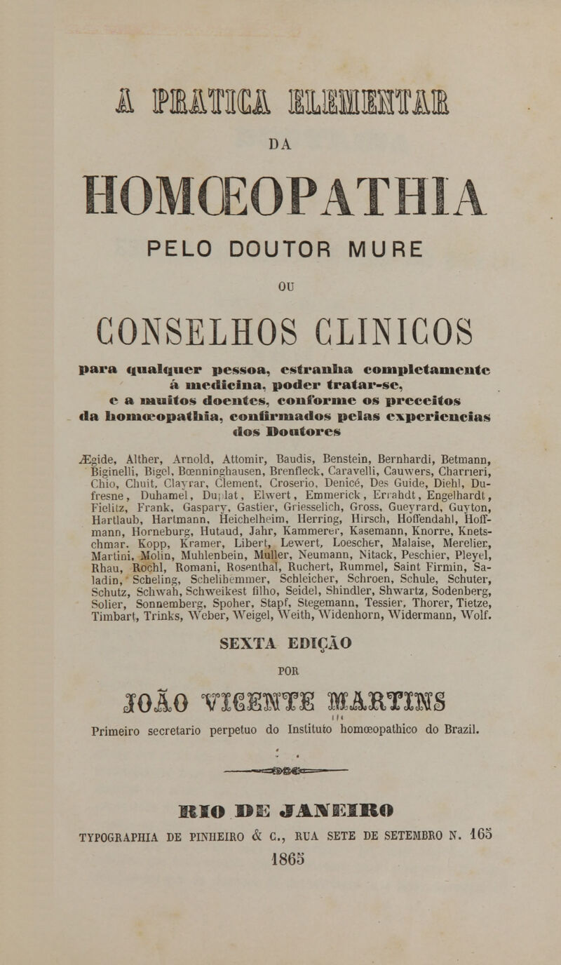 i mima umjn DA HOMCEOPATHIA PELO DOUTOR MURE ou CONSELHOS CLÍNICOS para qualquer pessoa, estranha completamente á medicina, poder tratar-sc, c a muitos doentes, conforme os preceitos da honiwopathia, confirmados pelas experiências dos Doutores iEgide, Alther, Arnold, Attomir, Baudis, Benstein, Bernhardi, Betmann, Biginelli, Bígel. BcEnninghausen, Brenfleck, Caravelli, Cauwers, Charneri, Chio, Chuit, Clayrar, ClemeDt, Croserio, Denicé, Des Guide, Diehl, Du- fresne, Duhamel, Du;lat, Ehvert, Emmerick , Errahdt, Engelhardt, Fieliiz, Frank, Gaspary, Gastier, Griesselich, Gross, Gueyrard, Guyton, Hartlaub, HartmaDn, Heichelhdm, Herriog, Hirsch, Hoffendahl, Hoff- mann, Horneburg, Hutaud, Jahr, Kammerer, Kasemann, Knorre, Knets- chmar. Kopp, Kramer, Libert, Lewert, Loescher, Malaise, Merelier, Martini, Molin, Muhlenbein, Muller, Neumann, Nitack, Peschier, Pleytl, Rhau, Rochl, Romani, Rosenthal, Ruchert, Rummel, Saint Firmin, Sa- ladiD, Scheling, Schelibeminer, Scbleicher, Schroen, Schule, Schuter, Schutz, Schwah, Schweikest filho, Seidel, Shindler, Shwartz, Sodenberg, Solier, Sonnemberg, Spoher, Stapf, Stegemann, Tessier, Thorer, Tietze, Timbart, Trinks, Weber, Weigel, Weith, Widenhorn, WidermaDD, Wolf. SEXTA EDIÇÃO POR IOÃO VISHSTE MAETIHS I M Primeiro secretario perpetuo do Instituto homoeopathico do Brazil. BtíO D ES JASÍGiilRO TYPOGRAPHIA DE PINHEIRO & C, RUA SETE DE SETEMBRO N. 165 1865