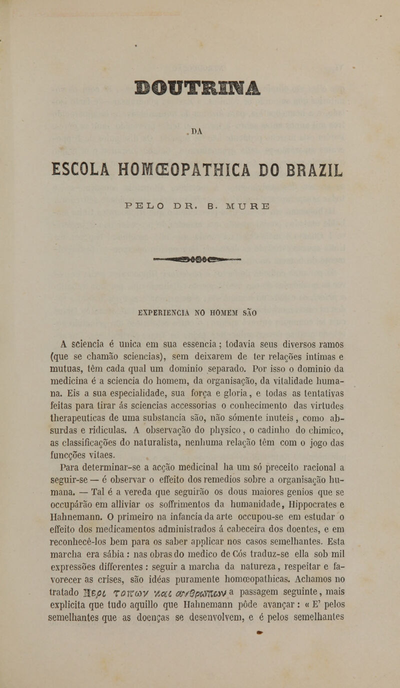 DOUTRINA DA ESCOLA HOMffiOPATHICA DO BRAZIL PELO D R. B. MURE EXPERIÊNCIA NO HOMEM SÃO A sciencia é única em sua essência; todavia seus diversos ramos (que se charnão sciencias), sem deixarem de ter relações intimas e mutuas, têm cada qual um domínio separado. Por isso o domínio da medicina é a sciencia do homem, da organisação, da vitalidade huma- na. Eis a sua especialidade, sua força e gloria, e todas as tentativas feitas para tirar ás sciencias accessorias o conhecimento das virtudes therapeuticas de uma substancia são, não somente inúteis, como ab- surdas e ridículas. A observação do physico, o cadinho do chimico, as classificações do naturalista, nenhuma relação têm com o jogo das funeções vitaes. Para determinar-se a acção medicinal ha um só preceito racional a seguir-se — é observar o effeito dos remédios sobre a organisação hu- mana. — Tal é a vereda que seguirão os dous maiores génios que se oceupárão em alliviar os soffrimentos da humanidade, Hippocrates e Hahnemann. O primeiro na infância da arte oceupou-se em estudar o effeito dos medicamentos administrados á cabeceira dos doentes, e em reconhecê-los bem para os saber applicar nos casos semelhantes. Esta marcha era sábia : nas obras do medico de Cós traduz-se ella sob mil expressões differentes : seguir a marcha da natureza, respeitar e fa- vorecer as crises, são idéas puramente homceopatbicas. Achamos no tratado EBfií TOKav %ca ar/epmav a passagem seguinte, mais explicita que tudo aquillo que Hahnemann pôde avançar: « E' pelos semelhantes que as doenças se desenvolvem, e é pelos semelhantes