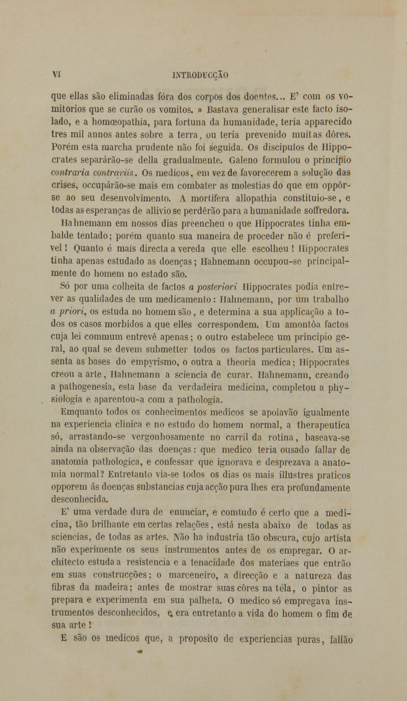 que ellas são eliminadas fora dos corpos dos doentes... E' com os vo- mitórios que se curão os vómitos. » Bastava generalisar este facto iso- lado, e a homceopathia, para fortuna da humanidade, teria apparecido três mil annos antes sobre a terra, ou teria prevenido muitas dores. Porém esta marcha prudente não foi seguida. Os discípulos de Hippo- crates separárão-se delia gradualmente. Galeno formulou o principio contraria contrarus. Os médicos, cm vez de favorecerem a solução das crises, occupárão-se mais em combater as moléstias do que em oppôr- se ao seu desenvolvimento. A mortífera allopathia constituio-se, e todas as esperanças de allivio se perderão para a humanidade soffredora. Hahnemann em nossos dias preencheu o que Hippocrates tinha em- balde tentado; porém quanto sua maneira de proceder não é preferí- vel ! Quanto é mais directa a vereda que elle escolheu ! Hippocrates tinha apenas estudado as doenças; Hahnemann oceupou-se principal- mente do homem no estado são. Só por uma colheita de factos a posteriori Hippocrates podia entre- ver as qualidades de um medicamento: Hahnemann, por um trabalho a priori, os estuda no homem são, e determina a sua applicação a to- dos os casos mórbidos a que elles correspondem. Um amontoa factos cuja lei commurn entrevê apenas; o outro estabelece um principio ge- ral, ao qual se devem submetter todos os factos particulares. Um as- senta as bases do empyrismo, o outra a theoria medica; Hippocrates creouaarle, Hahnemann a sciencia de curar. Hahnemann, creando a pathogenesia, esta base da verdadeira medicina, completou a phy- siologia e aparentou-a com a pathologia. Emquanto todos os conhecimentos médicos se apoiavão igualmente na experiência clinica e no estudo do homem normal, a therapeutica só, arrastando-se vergonhosamente no carril da rotina, baseava-se ainda na observação das doenças: que medico teria ousado fallar de anatomia pathologica, e confessar que ignorava e desprezava a anato- mia normal? Entretanto via-se todos os dias os mais illustres práticos opporem ás doenças substancias cuja acção pura lhes era profundamente desconhecida. E' uma verdade dura de enunciar, e comludo é certo que a medi- cina, tão brilhante em certas relações, está nesta abaixo de todas as sciencias, de todas as artes. Não ha industria tão obscura, cujo artista não experimente os seus instrumentos antes de os empregar. O ar- chitecto estuda a resistência e a tenacidade dos materiaes que entrão em suas construcções; o marceneiro, a direcção e a natureza das fibras da madeira; antes de mostrar suas cores na tela, o pintor as prepara e experimenta em sua palheta. O medico só empregava ins- trumentos desconhecidos, e, era entretanto a vida do homem o fim de sua arte! E são os médicos que. a propósito de experiências puras, fallão
