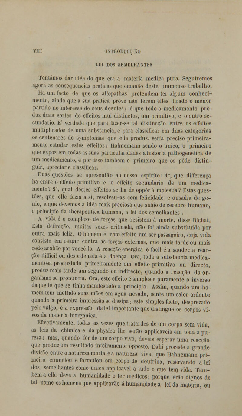 vrn ÍXTRODUCC ÃO LEI DOS SEMELHANTES Tentámos dar idéa do que era a matéria medica pura. Seguiremos agora as consequências praticas que emanão deste immenso trabalho. Ha um facto de que os allopalhas pretendem ter algum conheci- mento, ainda que a sua pratica prove não terem elles tirado o menor partido no interesse de seus doentes; é que todo o medicamento pro- duz duas sortes de eífeitos mui distinctos, um primitivo, e o outro se- cundado. E1 verdade que para fazer-se tal distineção entre os efleitos multiplicados de uma substancia, e para classificar em duas categorias os centenares de symptomas que ella produz, seria preciso primeira- mente estudar estes eífeitos: Ilahnemann sendo o único, o primeiro que expoz em todas as suas particularidades a historia pathogenetica de um medicamento, é por isso também o primeiro que os pôde distin- guir, apreciar e classificar. Duas questões se apresentão ao nosso espirito: Io, que differença ha entre o effeito primitivo e o effeito secundário de um medica- mento? 2, qual destes efleitos se ha deoppôrá moléstia? Estas ques- tões, que elle fazia a si, resolveu-as com felicidade e ousadia de gé- nio, a que devemos a idéa mais preciosa que sahio de cérebro humano, o principio da therapeutica humana, a lei dos semelhantes . A vida é o complexo de forças que resistem á morte, disse BichaL Esta definição, muitas vezes criticada, não foi ainda substituída por outra mais feliz. O homem é com effeito um ser passageiro, cuja vida consiste em reagir contra as forças externas, que mais tarde ou mais cedo acabão por vencê-lo. A reacção enérgica e fácil é a saúde: a reac- ção diíficil ou desordenada é a doença. Ora, toda a substancia medica- mentosa produzindo primeiramente um effeito primitivo ou directo, produz mais tarde um segundo ou indirecto, quando a reacção do or- ganismo se pronuncia. Ora, este effeito é simples e puramente o inverso daquelle que se tinha manifestado a principio. Assim, quando um ho- mem tem mettido suas mãos em agua nevada, sente um calor ardente quando a primeira impressão se dissipa; este simples facto, desprezado pelo vulgo, é a expressão da lei importante que distingue os corpos vi- vos da matéria inorgânica. Effectivamente, todas as vezes que tratardes de um corpo sem vida, as leis da chimica e da physica lhe serão applicaveis em toda a pu- reza ; mas, quando for de um corpo vivo, deveis esperar uma reacção que produz um resultado inteiramente opposto. Dahi procede a grande divisão entre a natureza morta e a natureza viva, que Hahnemann pri- meiro enunciou e formulou em corpo de doutrina, reservando a lei dos semelhantes como única applicavel a tudo o que tem vida. Tam- bém a elle deve a humanidade o ter médicos; porque erão dignos de tal nome os homens que applicavão á humanidade a lei da matéria, ou