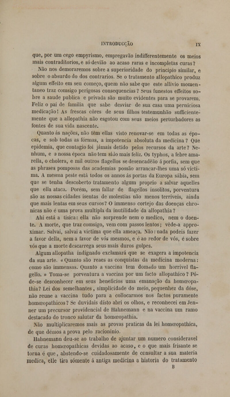 que, por um cego empyrismo, empregavão indiferentemente os meios mais contraditórios,e sódevião ao acaso raras e incompletas curas? Não nos demoraremos sobre a superioridade do principio similar, e sobre o absurdo do dos contrários. Se o tratamento allopathico produz algum eíTeito em seu começo, quem não sabe que este allivio momen- tâneo traz comsigo perigosas consequências ? Seus funestos effeitos so- bre a saúde publica e privada são muito evidentes para se provarem. Feliz o pai de família que sabe desviar de sua casa uma perniciosa medicação! As frescas cores de seus filhos testemunbão sufficiente- mente que a allopathia não esgotou com seus meios perturbadores as fontes de sua vida nascente. Quanto ás nações, não têm ellas visto renovar-se em todas as épo- cas, e sob todas as formas, a impotência absoluta da medicina ? Que epidemia, que contagio foi jamais detido pelos recursos da arte ? Ne- nhum, e a nossa época não tem sido mais feliz. Os typhos, a febre ama- rella, o cholera, e mil outros flagellos sedesencadêão aporfia, sem que as phrases pomposas das academias possão arrancar-lhes uma só victi- ma. A mesma peste está todos os annos ás portas da Europa sábia, sem que se tenha descoberto tratamento algum próprio a salvar aquelles que ella ataca. Porém, sem fallar de flagellos insólitos, porventura são as nossas cidades isentas de moléstias não menos terríveis, ainda que mais lentas em seus cursos? O immenso cortejo das doenças chro- nicas não é uma prova múltipla da inutilidade da allopathia? Ahi está a tísica: ella não sorprende nem o medico, nem o doen- te. A morte, que traz comsigo, vem com passos lentos; vède-a appro- ximar. Salvai, salvai a victima que ella ameaça. Não: nada podeis fazer a favor delia, nem a favor de vós mesmos, e é ao redor de vós, é sobre vós que a morte descarrega seus mais duros golpes. Algum allopatha indignado exclamará que se exagera a impotência da sua arte. «Quanto são reaes as conquistas da medicina moderna: como são immensas. Quanto a vaccina tem domado um horrível fla- gello. » Toma-se porventura a vaccina por um facto allopathico ? Pó- de-se desconhecer em seus benefícios uma emanação da homceopa- Ihia? Lei dos semelhantes, simplicidade do meio,pequenhez da dose, não reúne a vaccina tudo para a collocarmos nos factos puramente homoeopathicos ? Se duvidais disto abri os olhos, e reconhecei em Jen- ner um precursor providencial de Hahnemann e na vaccina um ramo destacado do tronco salutar da homceopathia. Não multiplicaremos mais as provas praticas da lei homceopathica, de que dêmos a prova pelo racioninio. Hahnemann deu-se ao trabalho de ajuntar um numero considerável de curas homoeopathicas devidas ao acaso, e o que mais frisante se torna é que, abstendo-se cuidadosamente de consultar a sua matéria medica, elle tira somente á antiga medicina a historia do tratamento B