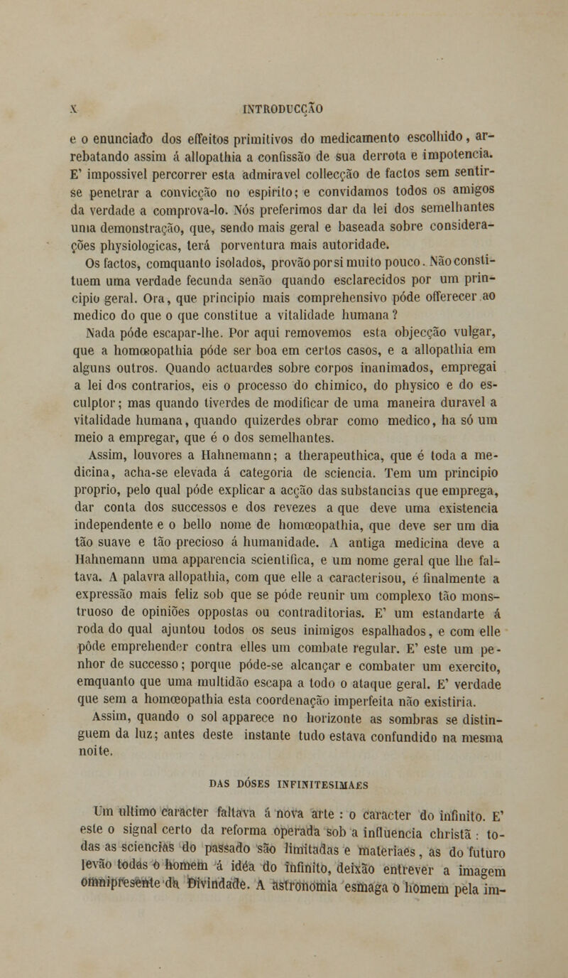 e o enunciado dos effeitos primitivos do medicamento escolhido, ar- rebatando assim á allopathia a confissão de sua derrota e impotência. E' impossível percorrer esta admirável collecção de factos sem sentir- se penetrar a convicção no espirito; e convidamos todos os amigos da verdade a comprova-lo. Nós preferimos dar da lei dos semelhantes unia demonstração, que, sendo mais geral e baseada sobre considera- ções physiologicas, terá porventura mais autoridade. Os factos, comquanto isolados, provãoporsi muito pouco. Nãoconsti- tuem uma verdade fecunda senão quando esclarecidos por um prin- cipio geral. Ora, que principio mais comprehensivo pôde offerecer ao medico do que o que constitue a vitalidade humana ? Nada pôde escapar-lhe. Por aqui removemos esta objecção vulgar, que a homoeopatliia pôde ser boa em certos casos, e a allopathia em alguns outros. Quando actuardes sobre corpos inanimados, empregai a lei dos contrários, eis o processo do chimico, do physico e do es- culplor; mas quando tiverdes de modificar de uma maneira durável a vitalidade humana, quando quizerdes obrar como medico, ha só um meio a empregar, que é o dos semelhantes. Assim, louvores a Hahnemann; a therapeuthica, que é toda a me- dicina, acha-se elevada á categoria de sciencia. Tem um principio próprio, pelo qual pôde explicar a acção das substancias que emprega, dar conta dos successos e dos revezes a que deve uma existência independente e o bello nome de homceopathia, que deve ser um dia tão suave e tão precioso á humanidade. A antiga medicina deve a Hahnemann uma apparencia scientifica, e um nome geral que lhe fal- tava. A palavra allopathia, com que elle a caracterisou, é finalmente a expressão mais feliz sob que se pôde reunir um complexo tão mons- truoso de opiniões oppostas ou contraditórias. E1 um estandarte á rodado qual ajuntou todos os seus inimigos espalhados, e com elle pôde emprehender contra elles um combate regular. E1 este um pe- nhor de successo; porque póde-se alcançar e combater um exercito, emquanlo que uma multidão escapa a todo o ataque geral. E' verdade que sem a homceopathia esta coordenação imperfeita não existiria. Assim, quando o sol apparece no horizonte as sombras se distin- guem da luz; antes deste instante tudo estava confundido na mesma noite. DAS DOSES INFINITESIMAES Um ultimo caracter faltava á nova arte : o caracter do infinito. E' este o signal certo da reforma operada sob a influencia christã : to- das as sciencias do passado são limitadas e materiaes, as do futuro íevão todas o homem á idéa do infinito, deixão entrever a imagem omnipresente da Divindade. A astronomia esmaga o homem pela im-