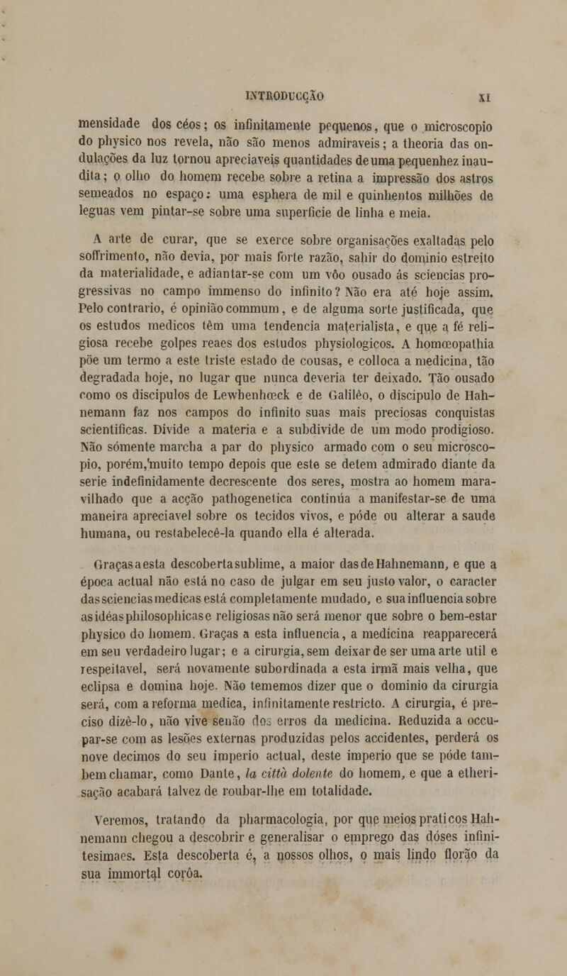 mensidade dos céos; os infinitamente pequenos, que o microscópio do physico nos revela, não são menos admiráveis; a theoria das on- dulações da luz tornou apreciáveis quantidades de uma pequenhez inau- dita ; o olho do homem recebe sobre a retina a impressão dos astros semeados no espaço: uma esphera de mil e quinhentos milhões de léguas vem pintar-se sobre uma superfície de linha e meia. A arte de curar, que se exerce sobre organisacões exaltadas pelo soflnmento, não devia, por mais forte razão, sahir do dominio estreito da materialidade, e adiantar-se com um vôo ousado ás sciencias pro- gressivas no campo immenso do infinito ? Não era até hoje assim. Pelo contrario, é opinião commum, e de alguma sorte justificada, que os estudos médicos têm uma tendência materialista, e que a fé reli- giosa recebe golpes reaes dos estudos physiologicos. A homceopathia põe um termo a este triste estado de cousas, e colloca a medicina, tão degradada hoje, no lugar que nunca deveria ter deixado. Tão ousado como os discípulos de Lewhenhoeck e de Galilêo, o discípulo de Hah- nemann faz nos campos do infinito suas mais preciosas conquistas scientificas. Divide a matéria e a subdivide de um modo prodigioso. Não somente marcha a par do physico armado com o seu microscó- pio, porém,'muito tempo depois que este se detém admirado diante da serie indefinidamente decrescente dos seres, mostra ao homem mara- vilhado que a acção pathogenetica continua a manifestar-se de uma maneira apreciável sobre os tecidos vivos, e pôde ou alterar a saúde humana, ou restabelecê-la quando ella é alterada. Graças a esta descoberta sublime, a maior dasdeHahnemann, e que a época actual não está no caso de julgar em seu justo valor, o caracter das sciencias medicas está completamente mudado, e sua influencia sobre asidéasphilosophicase religiosas não será menor que sobre o bem-estar physico do homem. Graças a esta influencia, a medicina reapparecerá em seu verdadeiro lugar; e a cirurgia, sem deixar de ser uma arte útil e respeitável, será novamente subordinada a esta irmã mais velha, que eclipsa e domiua hoje. Não tememos dizer que o dominio da cirurgia será, com a reforma medica, infinitamente restricto. A cirurgia, é pre- ciso dizè-Io, não vive senão dos erros da medicina. Reduzida a occu- par-se com as lesões externas produzidas pelos accidentes, perderá os nove décimos do seu império actual, deste império que se pode tam- bém chamar, como Dante, Ia città dolente do homem, e que a etheri- sação acabará talvez de roubar-lhe em totalidade. Veremos, tratando da pharmacologia, por que meios práticos Hah- nemann chegou a descobrir e generalisar o emprego das doses infini- tesimaes. Esta descoberta é, a nossos olhos, o mais lindo florão da sua immorta.1 coroa.