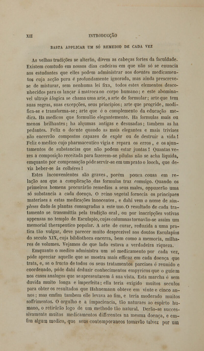 BASTA APPLICAR UM SÓ REMÉDIO DE CADA VEZ As velhas tradições se ai terão, dizem as cabeças fortes da faculdade. Existem comtudo em nossos dias cadeiras em que não só se enuncia aos estudantes que elles podem administrar aos doentes medicamen- tos cuja acção pura é profundamente ignorada, mas ainda prescreve- se de misturar, sem nenhuma lei fixa, todos estes elementos desco- nhecidos para os lançar á matroca no corpo humano; e este abominá- vel ultraje á lógica se chama uma arte, a arte de formular; arte que tem suas regras, suas excepções, seus princípios; arte que progride, modi- fica-se e transforma-se; arte que é o complemento da educação me- dica. Ha médicos que formulão elegantemente. Ha formulas mais ou menos brilhantes; ha algumas antigas e desusadas; também as ha pedantes. Feliz o doonte quando as mais elegantes e mais triviaes não encerrão compostos capazes de expor ou de destruir a vida! Feliz o medico cujo pharmaceutico vigia e repara os erros, e os ajun- tamentos de substancias que não podem estar juntas! Quantas ve- zes a composição receitada para fazerem-se pílulas não se acha liquida, emquanto por compensação pôde servir-se em um prato o looch, que de- via beber-se ás colheres 1 Estes inconvenientes são graves, porém pouca cousa em re- lação aos que a complicação das formulas traz r.omsigo. Quando os primeiros homens procurarão remédios a seus males, oppuzerão uma só substancia a cada doença. O reino vegetal fornecia os principaes materiaes a estas medicações innocentes, e dahi vem o nome de sim- pleses dado ás plantas consagradas a este uso. O resultado de cada tra- tamento se transmittia pela tradição oral, ou por inscripções votivas appensas no templo de Esculápio, cujas columnastornavão-se assim um memorial therapeutico popular. A arte de curar, reduzida a uma pra- tica tão vulgar, deve parecer muito desprezível aos doutos Esculápios do século XIX, cuja bibliotheca encerra, bem como a memoria, milha- res de volumes. Vejamos de que lado estava a verdadeira riqueza. Emquanto o medico administra um só medicamento por cada vez, pôde apreciar aquelle que se mostra mais efficaz em cada doença que trata, e, se o fructo de todos os seus tratamentos parciaes é reunido e coordenado, pôde dahi deduzir conhecimentos empyricosque o guiem nos casos análogos que se apresentarem á sua vista. Esta marcha é sem duvida muito longa e imperfeita; ella teria exigido muitos séculos para obter os resultados que Hahnemann obteve em vinte e cinco an- nos; mas emfim também elle levava ao fim, e teria moderado muitos soffrimentos. O orgulho e a impaciência, tão naturaes ao espirto hu- mano, o retirarão logo de um methodo tão natural. Derão-se succes- sivamente muitos medicamentos differenles na mesma doença, e em- fim algum medico, que seus contemporâneos tomavão talvez por um