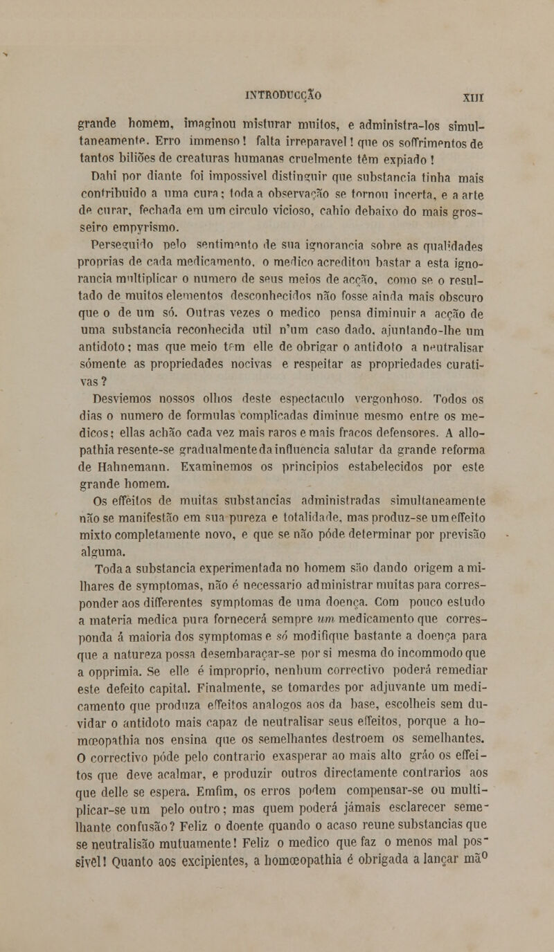 INTRODUCCXO XIJI grande homem, imaginou misturar muitos, e administra-los simul- taneamente. Erro immenso! falta irreparável! que os sofTrimentosde tantos biliões de creaturas humanas cruelmente têm expiado ! Dahi por diante foi impossível distinguir que substancia tinha mais contribuído a uma cura; toda a observação se tornou incerta, e a arte de curar, fechada em um circulo vicioso, cahio debaixo do mais gros- seiro empyrismo. Perseguido pelo sentimento de sua ignorância sobre as qual;dades próprias de cada medicamento, o medico acreditou bastar a esta igno- rância multiplicar o numero de seus meios de acção, como se o resul- tado de muitos elementos desconhecidos não fosse ainda mais obscuro que o de um só. Outras vezes o medico pensa diminuir a acção de uma substancia reconhecida útil n'um caso dado, ajunlando-lhe um antídoto; mas que meio tf-m elle de obrigar o antídoto a neutralisar somente as propriedades nocivas e respeitar as propriedades curati- vas? Desviemos nossos olhos deste espectáculo vergonhoso. Todos os dias o numero de formulas complicadas diminue mesmo entre os mé- dicos; ellas achão cada vez mais raros e mais fracos defensores. A allo- pathiaresente-se gradualmentedainfluencia salutar da grande reforma de Hahnemann. Examinemos os princípios estabelecidos por este grande homem. Os effeilos de muitas substancias administradas simultaneamente não se manifestão em sua pureza e totalidade, masproduz-seumeffeito mixto completamente novo, e que se não pôde determinar por previsão alguma. Toda a substancia experimentada no homem siio dando origem a mi- lhares de symptomas, não é necessário administrar muitas para corres- ponder aos differentes symptomasdeumadoenca.com pouco estudo a matéria medica pura fornecerá sempre um medicamento que corres- ponda á maioria dos symptomas e só modifique bastante a doença para que a natureza possa desembaraçar-se por si mesma do incommodo que a opprimia. Se elle é impróprio, nenhum correctivo poderá remediar este defeito capital. Finalmente, se tomardes por adjuvante um medi- camento que produza effeitos análogos aos da base, escolheis sem du- vidar o antidoto mais capaz de neutralisar seus effeitos, porque a ho- moeopathia nos ensina que os semelhantes destroem os semelhantes. O correctivo pôde pelo contrario exasperar ao mais alto gráo os effei- tos que deve acalmar, e produzir outros directamente contrários aos que delle se espera. Emfim, os erros podem compensar-se ou multi- plicar-se um pelo outro; mas quem poderá jamais esclarecer seme- lhante confusão? Feliz o doente quando o acaso reúne substancias que se neutralisão mutuamente! Feliz o medico que faz o menos mal pos- sível! Quanto aos excipientes, a homoeopathia é obrigada a lançar mã°
